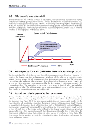 MANAGING RISKS



6.3        Why transfer and share risk?
The main benefit is that by being exposed to certain risks, the consortium is incentivised to supply
cost-effective and high quality services on time. Reward should always be commensurate with risk,
and value for money is most likely to be achieved by allocating risk to the party best able to manage
it. So, for example, the consortium only starts to receive its payments when the services start to be
delivered (see Figure 5), continued payment depends on continuing service, and the level of payment
is linked to meeting agreed performance criteria.
                                             Figure 5: Cash Flow Patterns




6.4        Which party should carry the risks associated with the project?
The theoretical golden rule is that the party best able to manage each risk should carry that risk. In
practice, the allocation of risks is always subject to what could be achieved in competitive deal-
making. In most projects this will mean that the client department retains some risks, the consortium
carries other risks, and some risks are shared. Generally the client department would be expected
to bear any risk arising from variations required by the Government, or discriminatory or specific
changes in the law. The consortium would be expected to carry or share all other risks including
general business risks. The willingness of a bidder to accept risks and the proposals for mitigating
them can be an element in assessing and ranking bids.

6.5        Can all the risks be passed to the consortium?
Appropriate allocation of risk between the public and private sectors is a key requirement for the
achievement of value for money. Experience elsewhere indicates that risk transfer should be optimal,
not maximum (see Figure 6). If the government seeks to impose excessive risk transfer on the
consortium this will result in the consortium charging an excessively high premium; simply refusing
to accept the risk altogether (i.e. it will not put in a bid); or failing to meet contract obligations.
Some risks are exceptionally unmanageable or unpredictable; the Government cannot simply expect
to pass off such risks to the private sector without having to pay an exceptional and probably
unacceptable price. It is important to identify these latter risks and to make clear to bidders that the
Government will at least share them so that bid prices are not over-inflated to cover them. The
Government should take into account the political risk of failure in allocating risk between the
public and private sectors.


48    AN INTRODUCTORY GUIDE TO PUBLIC PRIVATE PARTNERSHIPS (PPPS)
 