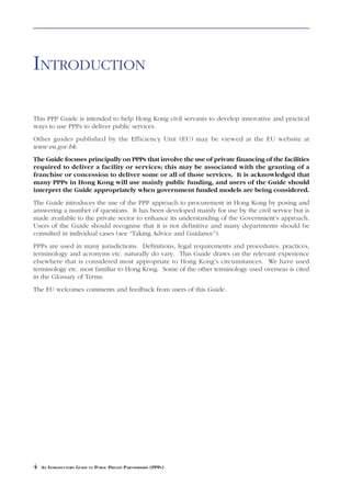 INTRODUCTION

This PPP Guide is intended to help Hong Kong civil servants to develop innovative and practical
ways to use PPPs to deliver public services.
Other guides published by the Efficiency Unit (EU) may be viewed at the EU website at
www.eu.gov.hk.
The Guide focuses principally on PPPs that involve the use of private financing of the facilities
required to deliver a facility or services; this may be associated with the granting of a
franchise or concession to deliver some or all of those services. It is acknowledged that
many PPPs in Hong Kong will use mainly public funding, and users of the Guide should
interpret the Guide appropriately when government funded models are being considered.
The Guide introduces the use of the PPP approach to procurement in Hong Kong by posing and
answering a number of questions. It has been developed mainly for use by the civil service but is
made available to the private sector to enhance its understanding of the Government’s approach.
Users of the Guide should recognise that it is not definitive and many departments should be
consulted in individual cases (see “Taking Advice and Guidance”).
PPPs are used in many jurisdictions. Definitions, legal requirements and procedures, practices,
terminology and acronyms etc. naturally do vary. This Guide draws on the relevant experience
elsewhere that is considered most appropriate to Hong Kong’s circumstances. We have used
terminology etc. most familiar to Hong Kong. Some of the other terminology used overseas is cited
in the Glossary of Terms.
The EU welcomes comments and feedback from users of this Guide.




4   AN INTRODUCTORY GUIDE TO PUBLIC PRIVATE PARTNERSHIPS (PPPS)
 