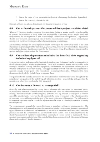 MANAGING RISKS


                Assess the range of cost impacts (in the form of a frequency distribution, if possible)
                Assess the expected value of the risk.
External advisors can advise departments on financial evaluation of risk.

6.8        Can a client department be protected from project transition risks?
Where a PPP contract involves transition from an existing facility or service provider, whether public
or private, the transition is likely to be best managed by contracting with a single party with
responsibility for the migration as well as the design, construction and operation. Departments
should also work out an emergency plan with the consortium in order to ensure uninterrupted
provision of public service in case delayed commissioning is anticipated.
Any liquidated damages for late completion may be based upon the ‘throw away’ costs of the client
department in preparing itself for transition, e.g. labour hire, removal costs incurred etc. In addition,
the liquidated damages should compensate for the Government being delayed in providing a seamless
service, including claims against the Government.

6.9        Can a client department minimise the interface risks regarding
           technical equipment?
Systems integration and potential technological obsolescence both need careful consideration in
developing the project service requirements. There will be several sets of interface risks to be
managed: between existing and new equipment; and between the equipment and the physical
structure and systems in the new facility. The approach likely to work best is for the department to
appoint a single private party - the consortium - to manage these risks. Otherwise the client
department itself will, by default, have to manage them.
The parties should identify and assess the special interface risks that may arise throughout the
project and - irrespective of the underlying risk allocation position - acknowledge and agree that the
provision of all services needs to be fully integrated.

6.10 Can insurance be used to manage risk?
Generally, risk is best managed by a party able to influence relevant events. As mentioned above,
in practice the allocation of risks is always subject to what could be achieved in competitive deal-
making. Insurance may be used to mitigate a particular risk, e.g. the risk of disruption to services
caused by natural events. However, the risk remains to be borne by one party or the other irrespective
of insurance cover, either through the cost of the event or the cost of insurance. The difference in
treatment of insurance may be one of the adjustments to be made in ensuring competitive neutrality
(see Chapter 4).
The consortium can generally be expected to insure in accordance with good industry practice. The
client department will generally require the consortium to take out adequate insurance to cover all
types of insurable events which are considered to be ‘usual’ in accordance with standard commercial
practice and that the Government is a co-insured for these claims. This is primarily because the
client department will want to be satisfied that continuity of service supply is maintained. These
required insurances usually include third-party liability claims, construction all risks, material damage
claims and employer’s liability insurance.




50    AN INTRODUCTORY GUIDE TO PUBLIC PRIVATE PARTNERSHIPS (PPPS)
 