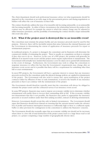 MANAGING RISKS


The client department should seek professional insurance advice on what requirements should be
imposed on the consortium at an early stage in the procurement process and during negotiations as
bidders will reflect the cost of insurance in their bids.
The contract should also address the issue of an insurable risk becoming uninsurable, or an uninsurable
risk becoming insurable. In either of these circumstances the relationship between the parties to the
contract may be affected; for example the extent to which the unitary charge may be adjusted to
reflect insurance premiums, and the possibility of terminating the contract should a major uninsurable
risk event take place.

6.11 What if the project asset is destroyed due to an insurable event?
The consortium must reinstate the project facility and any insurance proceeds must be used for this
purpose. However, there will be inevitable tension that arises between the external financiers and
the Government in determining the extent of application of insurance proceeds for repair or
reinstatement purposes.
In traditional projects, if a project is damaged, the consortium and its financiers will determine the
commercial viability of reinstating the project. There is usually no compulsion on them to reinstate
if they elect not to do so. However, in the case of a PPP project, the position will generally be
different if an insured event occurs and the project assets require replacement or reinstatement. The
Government will normally have insisted that insurance cover be taken out to permit full reinstatement
in the event of damage. Furthermore, the Government may wish to oblige the consortium to
negotiate insurance to reflect the fact that the Government’s requirements may change after an
insurance event occurs and it is possible that there will be a requirement for something other than
full or exact reinstatement.
In most PPP projects, the Government will have a genuine interest to ensure that any insurance
proceeds received by the consortium under the physical damage policies are applied in reinstatement
of the project. The Government will also want to ensure that, upon termination of the project
contracts (either by effluxion of time or early termination), it receives the benefit of any insurance
proceeds so that it can continue with the reinstatement of the project.
The Government should therefore typically insist that the consortium will always be obliged to
reinstate the project assets and the contracted service if an insurance event occurs.
In some PPP projects, financiers may want to impose an economic viability test to determine whether
reinstatement will enable them to recover their outstanding debt in full. If this economic viability
test demonstrates that this is not possible, the financiers may prefer to appropriate the insurance
proceeds as secured creditors under their first ranking securities, instead of allowing reinstatement.
However, Government should accept this only in limited circumstances. The Government should
argue that financiers should focus instead on ensuring that the amount insured under the advance
loss of profits and business interruption insurances is sufficiently high or there is a sufficient equity
buffer or other provision for contingencies in the consortium to address the financiers’ concerns.
The Government should also normally argue that an economic viability test should not be necessary
where there is a low risk of total destruction of the project assets (such as a large linear road or rail
project, or a project comprising a large number of geographically diverse sites).




                                                     AN INTRODUCTORY GUIDE TO PUBLIC PRIVATE PARTNERSHIPS (PPPS)   51
 