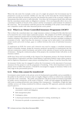 MANAGING RISKS


Where the risk exists (for example, in the case of a single site project), the Government may be
prepared to accept an economic viability test, but only on the basis that the external financiers
cannot abscond with the insurance proceeds and abandon the project if the economic viability test
demonstrates that debt service is still achievable. Even then, the Government should often still insist
that the consortium remain under an obligation to reinstate. If it is not financially able to do so, the
consortium would be in breach of the contract and the Government could terminate for default in
the usual way. The Government could then procure the rebuilding of the project assets through a
new competitive tender with other interested private sector parties.

6.12 What is an ‘Owner Controlled Insurance Programme (OCIP)’?
This is where the consortium takes out a single insurance contract covering all of the risks that need
to be insured for one or more major construction projects. The adoption of an OCIP is advantageous
to major construction projects that are being implemented in about the same time span, as different
contracts relating to the projects can be insured under tailor-made insurance packages resulting in
economies of scale. Apart from that, the insurance coverage can be tailor-made to suit individual
project needs and avoid overlaps, gaps or conflicts between the terms of individual insurance
policies.
To implement an OCIP, the owner and contractor may need to engage a consultant insurance
broker to formulate strategy; design the insurance proposal; incorporate its requirements into the
relevant construction contract documents; and advise on the selection of insurer and the placement
of insurance. During the construction phase of the projects, the consultant broker will advise on all
insurance matters.
OCIPs have been used successfully in the Airport Core Programme projects, the former Kowloon-
Canton Railway Corporation’s and Mass Transit Railway Corporation Limited’s major railway projects,
and for Highways Department’s major projects including Route 9, Route 10 and the Deep Bay Link.
An insurance broker may be engaged to advise the Government on the placement of necessary
insurances for the projects to suit the programme of tendering. If the client department wants the
private sector to follow this practice, it should be encouraged to engage an insurance broker at an
early stage in the procurement process.

6.13 What risks cannot be transferred?
Government cannot transfer to the private sector its fundamental responsibility and accountability to
the public for the delivery of services that it is legally obliged to deliver or which it has undertaken
to provide to the community. The public and politicians will always hold Government responsible
for public services irrespective of the mode of delivery. A PPP can both mitigate the likelihood of
risk events occurring and provide some sharing of the consequences. Nonetheless, if high risk, high
visibility services are being considered for delivery using the PPP approach, particular attention
must be given to:
               Maximising transparency so as to maintain public confidence, e.g. evidence of risk
               assessment, control and mitigation
               Risk management plans
               Contingency plans
               A shared government/consortium approach to testing, monitoring etc
               Provision for periodic re-assessment of risks




52   AN INTRODUCTORY GUIDE TO PUBLIC PRIVATE PARTNERSHIPS (PPPS)
 