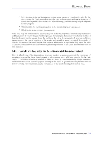 MANAGING RISKS


            Incorporation in the project documentation some means of ensuring the price for the
            services that the Government has agreed to pay in future years will not be in excess of
            future market prices for such services. Benchmarking or market testing may be required
            for this purpose
            Opportunities for public participation in the monitoring/review processes
            Effective, on-going contract management.
Some risks may not be transferable because they will make the project too commercially unattractive
and financiers will be unwilling to fund the project. For example, there must be sufficient likelihood
that the demand for the service (from the public or the client department) will generate sufficient
income to meet the cost of provision of the service and provide a return on capital. The transfer of
demand risk to the consortium may be unachievable where there is high uncertainty about the level
of demand, constraints on the consortium in generating demand, or the client department is able to
limit demand.

6.14 How do we deal with the heightened risk from terrorism?
There is a hardening of the international insurance markets as a consequence of the emergence of
terrorist groups and the threat that they pose to infrastructure assets which are perceived to be “soft
targets”. To achieve affordable insurance, there is a need to consider building design and other
mechanisms which will enhance physical security of the assets in question and the possible need to
deploy security personnel to undertake surveillance of the assets to mitigate terrorism risks.




                                                    AN INTRODUCTORY GUIDE TO PUBLIC PRIVATE PARTNERSHIPS (PPPS)   53
 