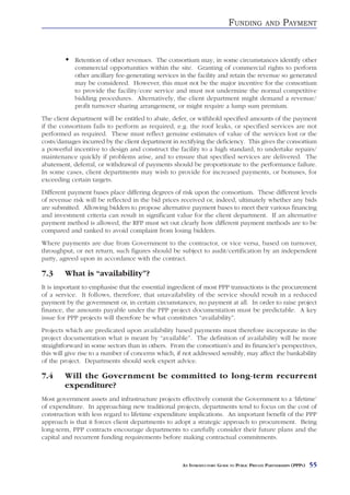 FUNDING          AND      PAYMENT


            Retention of other revenues. The consortium may, in some circumstances identify other
            commercial opportunities within the site. Granting of commercial rights to perform
            other ancillary fee-generating services in the facility and retain the revenue so generated
            may be considered. However, this must not be the major incentive for the consortium
            to provide the facility/core service and must not undermine the normal competitive
            bidding procedures. Alternatively, the client department might demand a revenue/
            profit turnover sharing arrangement, or might require a lump sum premium.
The client department will be entitled to abate, defer, or withhold specified amounts of the payment
if the consortium fails to perform as required, e.g. the roof leaks, or specified services are not
performed as required. These must reflect genuine estimates of value of the services lost or the
costs/damages incurred by the client department in rectifying the deficiency. This gives the consortium
a powerful incentive to design and construct the facility to a high standard, to undertake repairs/
maintenance quickly if problems arise, and to ensure that specified services are delivered. The
abatement, deferral, or withdrawal of payments should be proportionate to the performance failure.
In some cases, client departments may wish to provide for increased payments, or bonuses, for
exceeding certain targets.
Different payment bases place differing degrees of risk upon the consortium. These different levels
of revenue risk will be reflected in the bid prices received or, indeed, ultimately whether any bids
are submitted. Allowing bidders to propose alternative payment bases to meet their various financing
and investment criteria can result in significant value for the client department. If an alternative
payment method is allowed, the RFP must set out clearly how different payment methods are to be
compared and ranked to avoid complaint from losing bidders.
Where payments are due from Government to the contractor, or vice versa, based on turnover,
throughput, or net return, such figures should be subject to audit/certification by an independent
party, agreed upon in accordance with the contract.

7.3     What is “availability”?
It is important to emphasise that the essential ingredient of most PPP transactions is the procurement
of a service. It follows, therefore, that unavailability of the service should result in a reduced
payment by the government or, in certain circumstances, no payment at all. In order to raise project
finance, the amounts payable under the PPP project documentation must be predictable. A key
issue for PPP projects will therefore be what constitutes “availability”.
Projects which are predicated upon availability based payments must therefore incorporate in the
project documentation what is meant by “available”. The definition of availability will be more
straightforward in some sectors than in others. From the consortium’s and its financier’s perspectives,
this will give rise to a number of concerns which, if not addressed sensibly, may affect the bankability
of the project. Departments should seek expert advice.

7.4     Will the Government be committed to long-term recurrent
        expenditure?
Most government assets and infrastructure projects effectively commit the Government to a ‘lifetime’
of expenditure. In approaching new traditional projects, departments tend to focus on the cost of
construction with less regard to lifetime expenditure implications. An important benefit of the PPP
approach is that it forces client departments to adopt a strategic approach to procurement. Being
long-term, PPP contracts encourage departments to carefully consider their future plans and the
capital and recurrent funding requirements before making contractual commitments.



                                                     AN INTRODUCTORY GUIDE TO PUBLIC PRIVATE PARTNERSHIPS (PPPS)   55
 