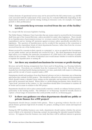 FUNDING           AND     PAYMENT


Certain elements of operational services may not be procured for the full contract term, e.g. mid-life
costs associated with the replacement of key assets may be evaluated differently depending on the
depreciation methods used and the timing; locking in insurance costs, for example, for lengthy
periods is often problematical.

7.5        Can consortia keep revenue received from the use of the facility/
           service?
No, except with the necessary legislative backing.
The Public Finance Ordinance (Cap 2) provides that any money raised or received for the Government
shall form part of the General Revenue, unless provided for under other legislation. There should
be no hypothecation of government revenue (i.e. revenues cannot be earmarked to offset particular
expenditures) and no ‘netting off’ payments against revenues unless specifically provided for in
legislation. The question of hypothecation can be avoided if the payment to the consortium is
funded from the expenditure heads of client departments/bureaux, rather than from the revenue
received from the use of the facility/service.
Monies received by consortia in their capacity as a principal, i.e. not as an agent for the Government,
are not ‘public monies’ and are therefore not covered by Cap 2. The client department should seek
legal advice as to whether the particular circumstances of a PPP lead to the collection of public
monies by the consortia. The merits of individual cases would dictate whether it would be desirable
to legislate for hypothecation or netting off.

7.6        Are there any standard mechanisms for revenue or profit sharing?
Revenue and profit sharing arrangements have been used in Hong Kong, e.g. Housing Authority
retail premises. Precedents are available from the Commercial Unit of DoJ. Both the UK and
Australia have developed profit sharing mechanisms over time, particularly with respect to refinancing
gains and the on-sale of assets acquired under a PPP.
Departments should seek guidance from their financial advisors on how to determine any re-financing
gain before they embark on PPP projects. This should be reflected in the contractual documentation
which should contain a detailed clause setting out the principles and mechanics by which a future
gain will be measured and shared. Where there is a profit-sharing mechanism, there should be an
“open book” provision in the contract, i.e. the consortium should allow Government to examine all
its books and accounts in relation to the PPP project.
Departments should not seek to place unnecessarily restrictive controls on ordinary business practice,
particularly in the lending market. The definition of “re-financing” should be broadly drawn to
capture a broad range of transactions that could possibly result in a re-financing gain.

7.7        Is there any guidance on when departments should use public or
           private finance for a PPP project?
Departments should always consider both options. There is growing evidence that the use of
private finance generates high levels of scrutiny of a project, resulting in more certain and improved
outcomes.
During the PPP feasibility/business case study, departments should explore whether the private
sector is likely to be interested in financing a project incorporating the intended required facilities/
services. If it appears from the business case study that there will be sufficient interest to generate



56    AN INTRODUCTORY GUIDE TO PUBLIC PRIVATE PARTNERSHIPS (PPPS)
 