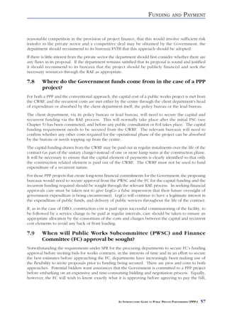 FUNDING          AND      PAYMENT


reasonable competition in the provision of project finance, that this would involve sufficient risk
transfer to the private sector and a competitive deal may be obtained by the Government, the
department should recommend to its bureaux/FSTB that this approach should be adopted.
If there is little interest from the private sector the department should first consider whether there are
any flaws in its proposal. If the department remains satisfied that its proposal is sound and justified
it should recommend to its bureaux that the project should be publicly financed and seek the
necessary resources through the RAE as appropriate.

7.8     Where do the Government funds come from in the case of a PPP
        project?
For both a PPP and the conventional approach, the capital cost of a public works project is met from
the CWRF, and the recurrent costs are met either by the centre through the client department’s head
of expenditure or absorbed by the client department itself, the policy bureau or the lead bureau.
The client department, via its policy bureau or lead bureau, will need to secure the capital and
recurrent funding via the RAE process. This will normally take place after the initial PSC (see
Chapter 5) has been constructed, and before any public consultation or EoI takes place. The capital
funding requirement needs to be secured from the CWRF. The relevant bureaux will need to
confirm whether any other costs required for the operational phase of the project can be absorbed
by the bureau or needs topping up from the centre.
The capital funding drawn from the CWRF may be paid out in regular instalments over the life of the
contract (as part of the unitary charge) instead of one or more lump sums at the construction phase.
It will be necessary to ensure that the capital element of payments is clearly identified so that only
the construction related element is paid out of the CWRF. The CWRF must not be used to fund
expenditure of a recurrent nature.
For those PPP projects that create long-term financial commitments for the Government, the proposing
bureaux would need to secure approval from the PWSC and the FC for the capital funding and the
recurrent funding required should be sought through the relevant RAE process. In seeking financial
approvals care must be taken not to give LegCo a false impression that their future oversight of
government expenditure is being circumvented. LegCo will continue to have a legitimate interest in
the expenditure of public funds, and delivery of public services throughout the life of the contract.
If, as in the case of DBO, construction cost is paid upon successful commissioning of the facility, to
be followed by a service charge to be paid at regular intervals, care should be taken to ensure an
appropriate allocation by the consortium of the costs and charges between the capital and recurrent
cost elements to avoid any back or front loading.

7.9     When will Public Works Subcommittee (PWSC) and Finance
        Committee (FC) approval be sought?
Notwithstanding the requirements under SPR for the procuring departments to secure FC’s funding
approval before inviting bids for works contracts, in the interests of time and in an effort to secure
the best estimates before approaching the FC, departments have increasingly been making use of
the flexibility to invite proposals prior to funding being secured. There are pros and cons to both
approaches. Potential bidders want assurances that the Government is committed to a PPP project
before embarking on an expensive and time-consuming bidding and negotiation process. Equally,
however, the FC will wish to know exactly what it is approving before agreeing to pay the bill,




                                                      AN INTRODUCTORY GUIDE TO PUBLIC PRIVATE PARTNERSHIPS (PPPS)   57
 