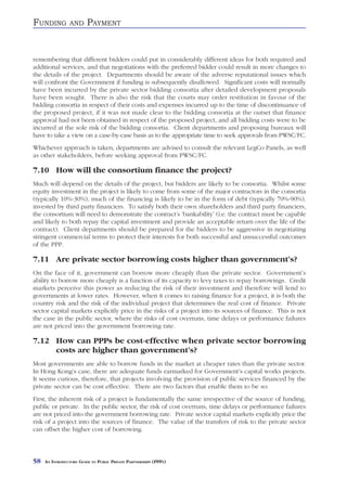 FUNDING          AND     PAYMENT


remembering that different bidders could put in considerably different ideas for both required and
additional services, and that negotiations with the preferred bidder could result in more changes to
the details of the project. Departments should be aware of the adverse reputational issues which
will confront the Government if funding is subsequently disallowed. Significant costs will normally
have been incurred by the private sector bidding consortia after detailed development proposals
have been sought. There is also the risk that the courts may order restitution in favour of the
bidding consortia in respect of their costs and expenses incurred up to the time of discontinuance of
the proposed project, if it was not made clear to the bidding consortia at the outset that finance
approval had not been obtained in respect of the proposed project, and all bidding costs were to be
incurred at the sole risk of the bidding consortia. Client departments and proposing bureaux will
have to take a view on a case-by-case basis as to the appropriate time to seek approvals from PWSC/FC.
Whichever approach is taken, departments are advised to consult the relevant LegCo Panels, as well
as other stakeholders, before seeking approval from PWSC/FC.

7.10 How will the consortium finance the project?
Much will depend on the details of the project, but bidders are likely to be consortia. Whilst some
equity investment in the project is likely to come from some of the major contractors in the consortia
(typically 10%-30%), much of the financing is likely to be in the form of debt (typically 70%-90%),
invested by third party financiers. To satisfy both their own shareholders and third party financiers,
the consortium will need to demonstrate the contract’s ‘bankability’ (i.e. the contract must be capable
and likely to both repay the capital investment and provide an acceptable return over the life of the
contract). Client departments should be prepared for the bidders to be aggressive in negotiating
stringent commercial terms to protect their interests for both successful and unsuccessful outcomes
of the PPP.

7.11 Are private sector borrowing costs higher than government’s?
On the face of it, government can borrow more cheaply than the private sector. Government’s
ability to borrow more cheaply is a function of its capacity to levy taxes to repay borrowings. Credit
markets perceive this power as reducing the risk of their investment and therefore will lend to
governments at lower rates. However, when it comes to raising finance for a project, it is both the
country risk and the risk of the individual project that determines the real cost of finance. Private
sector capital markets explicitly price in the risks of a project into its sources of finance. This is not
the case in the public sector, where the risks of cost overruns, time delays or performance failures
are not priced into the government borrowing rate.

7.12 How can PPPs be cost-effective when private sector borrowing
     costs are higher than government’s?
Most governments are able to borrow funds in the market at cheaper rates than the private sector.
In Hong Kong’s case, there are adequate funds earmarked for Government’s capital works projects.
It seems curious, therefore, that projects involving the provision of public services financed by the
private sector can be cost effective. There are two factors that enable them to be so:
First, the inherent risk of a project is fundamentally the same irrespective of the source of funding,
public or private. In the public sector, the risk of cost overruns, time delays or performance failures
are not priced into the government borrowing rate. Private sector capital markets explicitly price the
risk of a project into the sources of finance. The value of the transfers of risk to the private sector
can offset the higher cost of borrowing.



58   AN INTRODUCTORY GUIDE TO PUBLIC PRIVATE PARTNERSHIPS (PPPS)
 