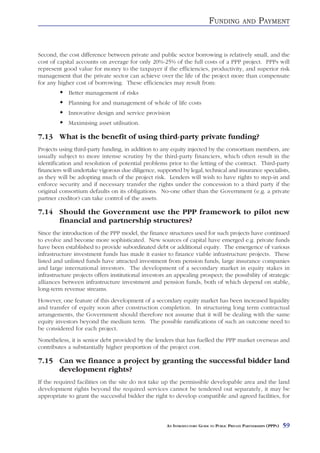FUNDING          AND      PAYMENT


Second, the cost difference between private and public sector borrowing is relatively small, and the
cost of capital accounts on average for only 20%-25% of the full costs of a PPP project. PPPs will
represent good value for money to the taxpayer if the efficiencies, productivity, and superior risk
management that the private sector can achieve over the life of the project more than compensate
for any higher cost of borrowing. These efficiencies may result from:
            Better management of risks
            Planning for and management of whole of life costs
            Innovative design and service provision
            Maximising asset utilisation.

7.13 What is the benefit of using third-party private funding?
Projects using third-party funding, in addition to any equity injected by the consortium members, are
usually subject to more intense scrutiny by the third-party financiers, which often result in the
identification and resolution of potential problems prior to the letting of the contract. Third-party
financiers will undertake vigorous due diligence, supported by legal, technical and insurance specialists,
as they will be adopting much of the project risk. Lenders will wish to have rights to step-in and
enforce security and if necessary transfer the rights under the concession to a third party if the
original consortium defaults on its obligations. No-one other than the Government (e.g. a private
partner creditor) can take control of the assets.

7.14 Should the Government use the PPP framework to pilot new
     financial and partnership structures?
Since the introduction of the PPP model, the finance structures used for such projects have continued
to evolve and become more sophisticated. New sources of capital have emerged e.g. private funds
have been established to provide subordinated debt or additional equity. The emergence of various
infrastructure investment funds has made it easier to finance viable infrastructure projects. These
listed and unlisted funds have attracted investment from pension funds, large insurance companies
and large international investors. The development of a secondary market in equity stakes in
infrastructure projects offers institutional investors an appealing prospect; the possibility of strategic
alliances between infrastructure investment and pension funds, both of which depend on stable,
long-term revenue streams.
However, one feature of this development of a secondary equity market has been increased liquidity
and transfer of equity soon after construction completion. In structuring long term contractual
arrangements, the Government should therefore not assume that it will be dealing with the same
equity investors beyond the medium term. The possible ramifications of such an outcome need to
be considered for each project.
Nonetheless, it is senior debt provided by the lenders that has fuelled the PPP market overseas and
contributes a substantially higher proportion of the project cost.

7.15 Can we finance a project by granting the successful bidder land
     development rights?
If the required facilities on the site do not take up the permissible developable area and the land
development rights beyond the required services cannot be tendered out separately, it may be
appropriate to grant the successful bidder the right to develop compatible and agreed facilities, for



                                                      AN INTRODUCTORY GUIDE TO PUBLIC PRIVATE PARTNERSHIPS (PPPS)   59
 