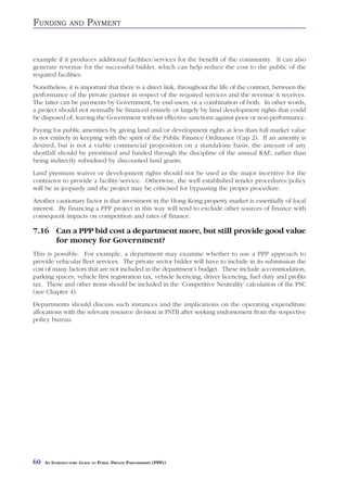 FUNDING          AND     PAYMENT


example if it produces additional facilities/services for the benefit of the community. It can also
generate revenue for the successful bidder, which can help reduce the cost to the public of the
required facilities.
Nonetheless, it is important that there is a direct link, throughout the life of the contract, between the
performance of the private partner in respect of the required services and the revenue it receives.
The latter can be payments by Government, by end-users, or a combination of both. In other words,
a project should not normally be financed entirely or largely by land development rights that could
be disposed of, leaving the Government without effective sanctions against poor or non-performance.
Paying for public amenities by giving land and/or development rights at less than full market value
is not entirely in keeping with the spirit of the Public Finance Ordinance (Cap 2). If an amenity is
desired, but is not a viable commercial proposition on a standalone basis, the amount of any
shortfall should be prioritised and funded through the discipline of the annual RAE, rather than
being indirectly subsidised by discounted land grants.
Land premium waiver or development rights should not be used as the major incentive for the
contractor to provide a facility/service. Otherwise, the well established tender procedures/policy
will be in jeopardy and the project may be criticised for bypassing the proper procedure.
Another cautionary factor is that investment in the Hong Kong property market is essentially of local
interest. By financing a PPP project in this way will tend to exclude other sources of finance with
consequent impacts on competition and rates of finance.

7.16 Can a PPP bid cost a department more, but still provide good value
     for money for Government?
This is possible. For example, a department may examine whether to use a PPP approach to
provide vehicular fleet services. The private sector bidder will have to include in its submission the
cost of many factors that are not included in the department’s budget. These include accommodation,
parking spaces, vehicle first registration tax, vehicle licencing, driver licencing, fuel duty and profits
tax. These and other items should be included in the ‘Competitive Neutrality’ calculation of the PSC
(see Chapter 4).
Departments should discuss such instances and the implications on the operating expenditure
allocations with the relevant resource division in FSTB after seeking endorsement from the respective
policy bureau.




60   AN INTRODUCTORY GUIDE TO PUBLIC PRIVATE PARTNERSHIPS (PPPS)
 