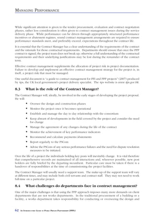 MANAGING PERFORMANCE


While significant attention is given to the tender procurement, evaluation and contract negotiation
phases, rather less consideration is often given to contract management issues during the service
delivery phase. While performance can be driven through appropriately structured performance
incentives or abatement regimes, sound contract management arrangements are required to ensure
performance standards meet, and preferably exceed, expectations throughout the contract life.
It is essential that the Contract Manager has a clear understanding of the requirements of the contract
and the rationale for those contractual requirements. Departments should ensure that once the PPP
contract is signed, the project team does not break up; otherwise a full understanding of the contractual
requirements and their underlying justifications may be lost during the remainder of the contract
term.
Effective contract management supplements the allocation of project risk in project documentation.
Failure to develop and implement an effective contract management strategy for the project is, in
itself, a project risk that must be managed.
One useful document is “a guide to contract management for PFI and PPP projects” (2007) produced
by 4ps, the UK local government’s project delivery specialist. The 4ps website is www.4ps.gov.hk.

8.3        What is the role of the Contract Manager?
The Contract Manager will, ideally, be involved in the early stages of developing the project proposal.
He will:
                Oversee the design and construction phases
                Monitor the project once it becomes operational
                Establish and manage the day to day relationship with the consortium
                Keep abreast of developments in the field covered by the project and consider the need
                for change
                Manage the agreement of any changes during the life of the contract
                Monitor the achievement of key performance indicators
                Recommend and calculate payments/abatements
                Report regularly to the PSCom
                Advise the PSCom of any serious performance failures and the need for dispute resolution
                measures to be initiated.
Over the life of a project the individuals holding key posts will inevitably change. It is vital therefore
that comprehensive records are maintained of all interactions and, wherever possible, new post
holders are fully briefed by the departing incumbent. Particular care must be taken if there is a
handover of responsibilities at the time of commissioning the project facilities.
The Contract Manager will usually need a support team. The make-up of the support team will vary
at different times, and may include both civil servants and contract staff. They may not need to work
full-time on a particular project.

8.4        What challenges do departments face in contract management?
One of the major challenges is that using the PPP approach imposes many more demands on client
departments that are not works departments. In the traditional procurement of a building or a
facility, a works department takes responsibility for conducting or overseeing the design and


62    AN INTRODUCTORY GUIDE TO PUBLIC PRIVATE PARTNERSHIPS (PPPS)
 