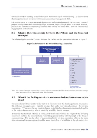 MANAGING PERFORMANCE


construction before handing it over to the client department upon commissioning. As a result most
client departments do not possess the necessary contract management skills.
It is unreasonable to expect non-work departments staff to develop rapidly the necessary contract/
project management skills to manage large, complex, high value projects. It is more sensible,
practical and cost-effective to employ someone who already has those skills. This will often involve
engaging non-civil servants.

8.5       What is the relationship between the PSCom and the Contract
          Manager?
The relationship between the Contract Manager, the PSCom and the consortium is shown in Figure 7.

                          Figure 7: Structure of the Project Steering Committee

                                               Deputy/Assistant Director of
                                                   Client Department
                                                       (Chairman)




                                                                Directorate/Senior               Client Department’s
                                            Contract             Professional of
                                           Manager Note                                          Policy Bureaux
                                                                Client Department
                                                                                                 Arch SD
                                                                                                 CSB
                                                                                                 DoJ
    External Advisors/Experts                                                                    EU
   (Financial/Legal/Technical)
                                                                                                 FSTB
                                                                                                 ICAC
 In attendance
                                                                                                 IPD
                                                                                                 Lands D
                                                                                                 Plan D

                                                                                              As neccessary,
                                                                                              may vary over time

Note: The Contract Manager, supported by a team of in-house/contract staff of the client department, will act as a single
      point of contact with the consortium in the daily operation.


8.6       What if the facility/service is not commissioned/commenced on
          time?
The consortium will face a delay in the start of its payments from the client department. In practice,
this will exert strong pressure – typically stronger than under conventional contracts – for on-time
completion. PPP projects that are predicated upon availability-based payments must carefully define
in the project documentation what is meant by ‘available’ for this purpose.
A measure that has been adopted in some jurisdictions is to decrease the length of the operating
concession and thus the amount of any availability payments in line with the length of the delay in
commissioning. This has the effect of incentivising further on-time completion whilst at the same
time automatically compensating the public sector for the loss of availability of the relevant service.




                                                             AN INTRODUCTORY GUIDE TO PUBLIC PRIVATE PARTNERSHIPS (PPPS)   63
 
