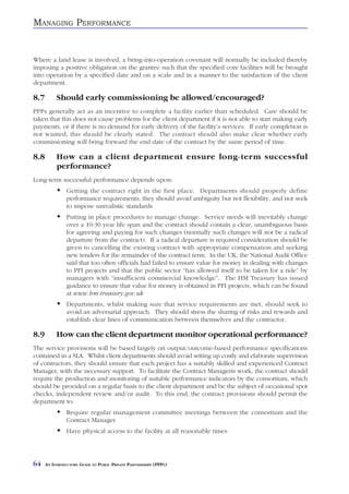 MANAGING PERFORMANCE


Where a land lease is involved, a bring-into-operation covenant will normally be included thereby
imposing a positive obligation on the grantee such that the specified core facilities will be brought
into operation by a specified date and on a scale and in a manner to the satisfaction of the client
department.

8.7        Should early commissioning be allowed/encouraged?
PPPs generally act as an incentive to complete a facility earlier than scheduled. Care should be
taken that this does not cause problems for the client department if it is not able to start making early
payments, or if there is no demand for early delivery of the facility’s services. If early completion is
not wanted, this should be clearly stated. The contract should also make clear whether early
commissioning will bring forward the end date of the contract by the same period of time.

8.8        How can a client department ensure long-term successful
           performance?
Long-term successful performance depends upon:
                Getting the contract right in the first place. Departments should properly define
                performance requirements, they should avoid ambiguity but not flexibility, and not seek
                to impose unrealistic standards
                Putting in place procedures to manage change. Service needs will inevitably change
                over a 10-30 year life span and the contract should contain a clear, unambiguous basis
                for agreeing and paying for such changes (normally such changes will not be a radical
                departure from the contract). If a radical departure is required consideration should be
                given to cancelling the existing contract with appropriate compensation and seeking
                new tenders for the remainder of the contract term. In the UK, the National Audit Office
                said that too often officials had failed to ensure value for money in dealing with changes
                to PFI projects and that the public sector “has allowed itself to be taken for a ride” by
                managers with “insufficient commercial knowledge”. The HM Treasury has issued
                guidance to ensure that value for money is obtained in PFI projects, which can be found
                at www.hm-treasury.gov.uk
                Departments, whilst making sure that service requirements are met, should seek to
                avoid an adversarial approach. They should stress the sharing of risks and rewards and
                establish clear lines of communication between themselves and the contractor.

8.9        How can the client department monitor operational performance?
The service provisions will be based largely on output/outcome-based performance specifications
contained in a SLA. Whilst client departments should avoid setting up costly and elaborate supervision
of contractors, they should ensure that each project has a suitably skilled and experienced Contract
Manager, with the necessary support. To facilitate the Contract Managerís work, the contract should
require the production and monitoring of suitable performance indicators by the consortium, which
should be provided on a regular basis to the client department and be the subject of occasional spot
checks, independent review and/or audit. To this end, the contract provisions should permit the
department to:
                Require regular management committee meetings between the consortium and the
                Contract Manager
                Have physical access to the facility at all reasonable times




64    AN INTRODUCTORY GUIDE TO PUBLIC PRIVATE PARTNERSHIPS (PPPS)
 