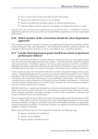 MANAGING PERFORMANCE


            Have access to the accounts and other records of the project
            Require user-satisfaction surveys to be conducted
            Require the publication of regular reports on contractual performance
            Appoint auditors and other agents for the purpose of independent reviews or audit.
In some cases, the consortium may require licenses to operate the service. Consideration of licence
applications, and their renewal/revocation may provide further opportunities to monitor operational
performance.

8.10 Which member of the consortium should the client department
     approach?
The consortium should be required to nominate one single point of contact for all dealings with the
Contract Manager of the client department. This individual should have sufficient seniority and
authority to make decisions and have access to, and influence over, consortium members.

8.11 Can the client department protect itself from serious or persistent
     performance failures?
The client department, through the Contract Manager, should maintain close and regular contact
with the consortium throughout the life of the contract. Potential problems should be identified
early and acted upon. If problems appear to be serious and/or persistent, and if the consortium’s
single point of contact cannot deal with them, the issue should be elevated to a more senior level(s).
If problems persist, the matter may need to be brought to the attention of the consortium’s financiers.
In the majority of cases, the Government will wish to include a liquidated damages clause in the
contract. Liquidated damages must be a genuine pre-estimate of the innocent party’s losses. Where
appropriate, the client department will be entitled to make deductions from the payments to the
consortium in the event of poor performance or non-availability of the facilities. This should act as
a strong incentive on the consortium to deal quickly with any shortfall in performance. Overly strict
abatement regimes should however be avoided as they will make the cost of financing prohibitive
and may result in a failure to let a contract.
With BOT, BOOT, etc., contracts government has in the past resisted giving charges or security over
public assets such as tunnels and roads. It is normal for government to take performance bonds,
parent company guarantees, liquidated damages, as well as wide restrictions on alienation and
change of investor so as to drive performance.
The Government’s final recourse will be the exercise of step-in rights and/or the termination of the
contract. These rights would be exercised in the event of prolonged, persistent or very serious
performance failures – though the consortium’s financiers will normally first be given an opportunity
to step in and rectify the problems. If appropriate, financiers may appoint (with the client department’s
consent) a substitute consortium.
When serious problems arise the client department should take the following steps:
            Request information for clarification
            Institute an investigation
            Require specific remedial measures




                                                     AN INTRODUCTORY GUIDE TO PUBLIC PRIVATE PARTNERSHIPS (PPPS)   65
 