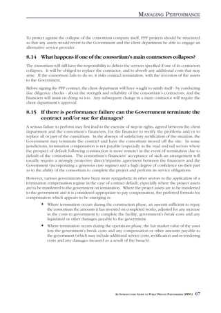MANAGING PERFORMANCE


To protect against the collapse of the consortium company itself, PPP projects should be structured
so that any assets would revert to the Government and the client department be able to engage an
alternative service provider.

8.14 What happens if one of the consortium’s main contractors collapses?
The consortium will still have the responsibility to deliver the services specified if one of its contractors
collapses. It will be obliged to replace the contractor, and to absorb any additional costs that may
arise. If the consortium fails to do so, it risks contract termination, with the reversion of the assets
to the Government.
Before signing the PPP contract, the client department will have sought to satisfy itself - by conducting
due diligence checks - about the strength and reliability of the consortium’s contractors; and the
financiers will insist on doing so too. Any subsequent change in a main contractor will require the
client department’s approval.

8.15 If there is performance failure can the Government terminate the
     contract and/or sue for damages?
A serious failure to perform may first lead to the exercise of step-in rights, agreed between the client
department and the consortium’s financiers, for the financier to rectify the problems and/or to
replace all or part of the consortium. In the absence of satisfactory rectification of the situation, the
Government may terminate the contract and have the consortium moved off the site. In some
jurisdictions, termination compensation is not payable (especially in the road and rail sectors where
the prospect of default following construction is more remote) in the event of termination due to
default of the consortium. The consortium’s financiers’ acceptance of such an arrangement will
usually require a strongly protective direct/tripartite agreement between the financiers and the
Government (incorporating a generous cure regime) and a high degree of confidence on their part
as to the ability of the consortium to complete the project and perform its service obligations.
However, various governments have been more sympathetic in other sectors to the application of a
termination compensation regime in the case of contract default, especially where the project assets
are to be transferred to the government on termination. Where the project assets are to be transferred
to the government and it is considered appropriate to pay compensation, the preferred formula for
compensation which appears to be emerging is:
             Where termination occurs during the construction phase, an amount sufficient to repay
             the consortium the amounts it has invested on completed works, adjusted for any increase
             in the costs to government to complete the facility, government’s break costs and any
             liquidated or other damages payable to the government
             Where termination occurs during the operations phase, the fair market value of the asset
             less the government’s break costs and any compensation or other amounts payable to
             the government (which may include additional service costs, rectification and re-tendering
             costs and any damages incurred as a result of the breach).




                                                       AN INTRODUCTORY GUIDE TO PUBLIC PRIVATE PARTNERSHIPS (PPPS)   67
 