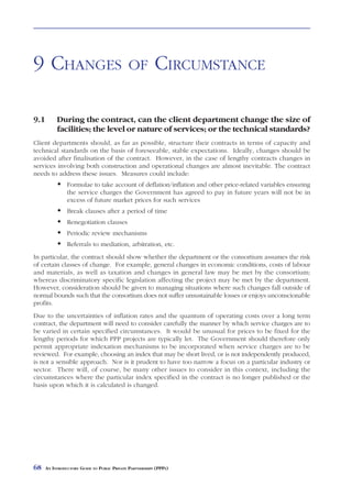 CHANGES            OF    CIRCUMSTANCE



9 CHANGES                                    OF           CIRCUMSTANCE

9.1        During the contract, can the client department change the size of
           facilities; the level or nature of services; or the technical standards?
Client departments should, as far as possible, structure their contracts in terms of capacity and
technical standards on the basis of foreseeable, stable expectations. Ideally, changes should be
avoided after finalisation of the contract. However, in the case of lengthy contracts changes in
services involving both construction and operational changes are almost inevitable. The contract
needs to address these issues. Measures could include:
                Formulae to take account of deflation/inflation and other price-related variables ensuring
                the service charges the Government has agreed to pay in future years will not be in
                excess of future market prices for such services
                Break clauses after a period of time
                Renegotiation clauses
                Periodic review mechanisms
                Referrals to mediation, arbitration, etc.
In particular, the contract should show whether the department or the consortium assumes the risk
of certain classes of change. For example, general changes in economic conditions, costs of labour
and materials, as well as taxation and changes in general law may be met by the consortium;
whereas discriminatory specific legislation affecting the project may be met by the department.
However, consideration should be given to managing situations where such changes fall outside of
normal bounds such that the consortium does not suffer unsustainable losses or enjoys unconscionable
profits.
Due to the uncertainties of inflation rates and the quantum of operating costs over a long term
contract, the department will need to consider carefully the manner by which service charges are to
be varied in certain specified circumstances. It would be unusual for prices to be fixed for the
lengthy periods for which PPP projects are typically let. The Government should therefore only
permit appropriate indexation mechanisms to be incorporated when service charges are to be
reviewed. For example, choosing an index that may be short lived, or is not independently produced,
is not a sensible approach. Nor is it prudent to have too narrow a focus on a particular industry or
sector. There will, of course, be many other issues to consider in this context, including the
circumstances where the particular index specified in the contract is no longer published or the
basis upon which it is calculated is changed.




68    AN INTRODUCTORY GUIDE TO PUBLIC PRIVATE PARTNERSHIPS (PPPS)
 