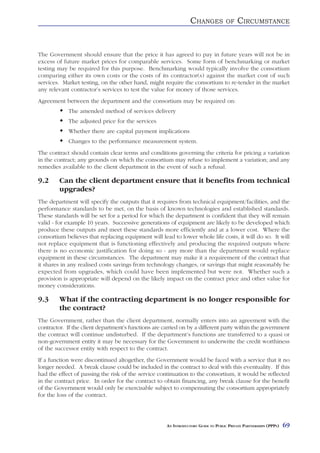 CHANGES            OF    CIRCUMSTANCE


The Government should ensure that the price it has agreed to pay in future years will not be in
excess of future market prices for comparable services. Some form of benchmarking or market
testing may be required for this purpose. Benchmarking would typically involve the consortium
comparing either its own costs or the costs of its contractor(s) against the market cost of such
services. Market testing, on the other hand, might require the consortium to re-tender in the market
any relevant contractor’s services to test the value for money of those services.
Agreement between the department and the consortium may be required on:
            The amended method of services delivery
            The adjusted price for the services
            Whether there are capital payment implications
            Changes to the performance measurement system.
The contract should contain clear terms and conditions governing the criteria for pricing a variation
in the contract; any grounds on which the consortium may refuse to implement a variation; and any
remedies available to the client department in the event of such a refusal.

9.2     Can the client department ensure that it benefits from technical
        upgrades?
The department will specify the outputs that it requires from technical equipment/facilities, and the
performance standards to be met, on the basis of known technologies and established standards.
These standards will be set for a period for which the department is confident that they will remain
valid - for example 10 years. Successive generations of equipment are likely to be developed which
produce these outputs and meet these standards more efficiently and at a lower cost. Where the
consortium believes that replacing equipment will lead to lower whole life costs, it will do so. It will
not replace equipment that is functioning effectively and producing the required outputs where
there is no economic justification for doing so - any more than the department would replace
equipment in these circumstances. The department may make it a requirement of the contract that
it shares in any realised costs savings from technology changes, or savings that might reasonably be
expected from upgrades, which could have been implemented but were not. Whether such a
provision is appropriate will depend on the likely impact on the contract price and other value for
money considerations.

9.3     What if the contracting department is no longer responsible for
        the contract?
The Government, rather than the client department, normally enters into an agreement with the
contractor. If the client department’s functions are carried on by a different party within the government
the contract will continue undisturbed. If the department’s functions are transferred to a quasi or
non-government entity it may be necessary for the Government to underwrite the credit worthiness
of the successor entity with respect to the contract.
If a function were discontinued altogether, the Government would be faced with a service that it no
longer needed. A break clause could be included in the contract to deal with this eventuality. If this
had the effect of passing the risk of the service continuation to the consortium, it would be reflected
in the contract price. In order for the contract to obtain financing, any break clause for the benefit
of the Government would only be exercisable subject to compensating the consortium appropriately
for the loss of the contract.




                                                      AN INTRODUCTORY GUIDE TO PUBLIC PRIVATE PARTNERSHIPS (PPPS)   69
 