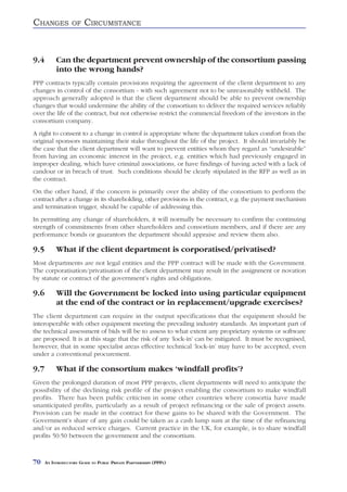 CHANGES            OF    CIRCUMSTANCE


9.4        Can the department prevent ownership of the consortium passing
           into the wrong hands?
PPP contracts typically contain provisions requiring the agreement of the client department to any
changes in control of the consortium - with such agreement not to be unreasonably withheld. The
approach generally adopted is that the client department should be able to prevent ownership
changes that would undermine the ability of the consortium to deliver the required services reliably
over the life of the contract, but not otherwise restrict the commercial freedom of the investors in the
consortium company.
A right to consent to a change in control is appropriate where the department takes comfort from the
original sponsors maintaining their stake throughout the life of the project. It should invariably be
the case that the client department will want to prevent entities whom they regard as “undesirable”
from having an economic interest in the project, e.g. entities which had previously engaged in
improper dealing, which have criminal associations, or have findings of having acted with a lack of
candour or in breach of trust. Such conditions should be clearly stipulated in the RFP as well as in
the contract.
On the other hand, if the concern is primarily over the ability of the consortium to perform the
contract after a change in its shareholding, other provisions in the contract, e.g. the payment mechanism
and termination trigger, should be capable of addressing this.
In permitting any change of shareholders, it will normally be necessary to confirm the continuing
strength of commitments from other shareholders and consortium members, and if there are any
performance bonds or guarantors the department should appraise and review them also.

9.5        What if the client department is corporatised/privatised?
Most departments are not legal entities and the PPP contract will be made with the Government.
The corporatisation/privatisation of the client department may result in the assignment or novation
by statute or contract of the government’s rights and obligations.

9.6        Will the Government be locked into using particular equipment
           at the end of the contract or in replacement/upgrade exercises?
The client department can require in the output specifications that the equipment should be
interoperable with other equipment meeting the prevailing industry standards. An important part of
the technical assessment of bids will be to assess to what extent any proprietary systems or software
are proposed. It is at this stage that the risk of any ‘lock-in’ can be mitigated. It must be recognised,
however, that in some specialist areas effective technical ‘lock-in’ may have to be accepted, even
under a conventional procurement.

9.7        What if the consortium makes ‘windfall profits’?
Given the prolonged duration of most PPP projects, client departments will need to anticipate the
possibility of the declining risk profile of the project enabling the consortium to make windfall
profits. There has been public criticism in some other countries where consortia have made
unanticipated profits, particularly as a result of project refinancing or the sale of project assets.
Provision can be made in the contract for these gains to be shared with the Government. The
Government’s share of any gain could be taken as a cash lump sum at the time of the refinancing
and/or as reduced service charges. Current practice in the UK, for example, is to share windfall
profits 50:50 between the government and the consortium.



70    AN INTRODUCTORY GUIDE TO PUBLIC PRIVATE PARTNERSHIPS (PPPS)
 