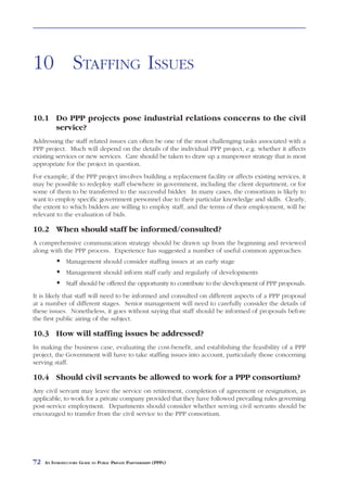 STAFFING ISSUES



10 STAFFING ISSUES

10.1 Do PPP projects pose industrial relations concerns to the civil
     service?
Addressing the staff related issues can often be one of the most challenging tasks associated with a
PPP project. Much will depend on the details of the individual PPP project, e.g. whether it affects
existing services or new services. Care should be taken to draw up a manpower strategy that is most
appropriate for the project in question.
For example, if the PPP project involves building a replacement facility or affects existing services, it
may be possible to redeploy staff elsewhere in government, including the client department, or for
some of them to be transferred to the successful bidder. In many cases, the consortium is likely to
want to employ specific government personnel due to their particular knowledge and skills. Clearly,
the extent to which bidders are willing to employ staff, and the terms of their employment, will be
relevant to the evaluation of bids.

10.2 When should staff be informed/consulted?
A comprehensive communication strategy should be drawn up from the beginning and reviewed
along with the PPP process. Experience has suggested a number of useful common approaches:
               Management should consider staffing issues at an early stage
               Management should inform staff early and regularly of developments
               Staff should be offered the opportunity to contribute to the development of PPP proposals.
It is likely that staff will need to be informed and consulted on different aspects of a PPP proposal
at a number of different stages. Senior management will need to carefully consider the details of
these issues. Nonetheless, it goes without saying that staff should be informed of proposals before
the first public airing of the subject.

10.3 How will staffing issues be addressed?
In making the business case, evaluating the cost-benefit, and establishing the feasibility of a PPP
project, the Government will have to take staffing issues into account, particularly those concerning
serving staff.

10.4 Should civil servants be allowed to work for a PPP consortium?
Any civil servant may leave the service on retirement, completion of agreement or resignation, as
applicable, to work for a private company provided that they have followed prevailing rules governing
post-service employment. Departments should consider whether serving civil servants should be
encouraged to transfer from the civil service to the PPP consortium.




72   AN INTRODUCTORY GUIDE TO PUBLIC PRIVATE PARTNERSHIPS (PPPS)
 