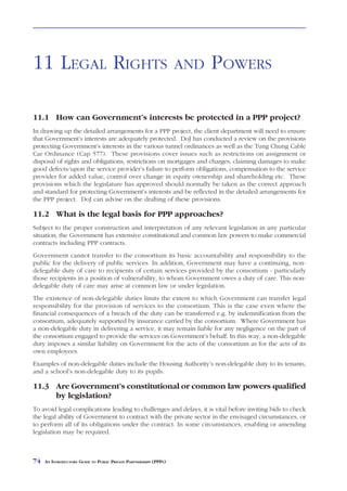 LEGAL RIGHTS               AND     POWERS



11 LEGAL RIGHTS                                                    AND   POWERS

11.1 How can Government’s interests be protected in a PPP project?
In drawing up the detailed arrangements for a PPP project, the client department will need to ensure
that Government’s interests are adequately protected. DoJ has conducted a review on the provisions
protecting Government’s interests in the various tunnel ordinances as well as the Tung Chung Cable
Car Ordinance (Cap 577). These provisions cover issues such as restrictions on assignment or
disposal of rights and obligations, restrictions on mortgages and charges, claiming damages to make
good defects/upon the service provider’s failure to perform obligations, compensation to the service
provider for added value, control over change in equity ownership and shareholding etc. These
provisions which the legislature has approved should normally be taken as the correct approach
and standard for protecting Government’s interests and be reflected in the detailed arrangements for
the PPP project. DoJ can advise on the drafting of these provisions.

11.2 What is the legal basis for PPP approaches?
Subject to the proper construction and interpretation of any relevant legislation in any particular
situation, the Government has extensive constitutional and common law powers to make commercial
contracts including PPP contracts.
Government cannot transfer to the consortium its basic accountability and responsibility to the
public for the delivery of public services. In addition, Government may have a continuing, non-
delegable duty of care to recipients of certain services provided by the consortium - particularly
those recipients in a position of vulnerability, to whom Government owes a duty of care. This non-
delegable duty of care may arise at common law or under legislation.
The existence of non-delegable duties limits the extent to which Government can transfer legal
responsibility for the provision of services to the consortium. This is the case even where the
financial consequences of a breach of the duty can be transferred e.g. by indemnification from the
consortium, adequately supported by insurance carried by the consortium. Where Government has
a non-delegable duty in delivering a service, it may remain liable for any negligence on the part of
the consortium engaged to provide the services on Government’s behalf. In this way, a non-delegable
duty imposes a similar liability on Government for the acts of the consortium as for the acts of its
own employees.
Examples of non-delegable duties include the Housing Authority’s non-delegable duty to its tenants,
and a school’s non-delegable duty to its pupils.

11.3 Are Government’s constitutional or common law powers qualified
     by legislation?
To avoid legal complications leading to challenges and delays, it is vital before inviting bids to check
the legal ability of Government to contract with the private sector in the envisaged circumstances, or
to perform all of its obligations under the contract. In some circumstances, enabling or amending
legislation may be required.



74   AN INTRODUCTORY GUIDE TO PUBLIC PRIVATE PARTNERSHIPS (PPPS)
 