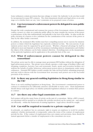 LEGAL RIGHTS                AND     POWERS


Some ordinances contain provisions that may enlarge or restrict ‘the Authority’ to do acts that would
be incorporated in many PPP contracts. The client department should seek legal advice at an early
stage as to whether there are any ‘vires’ constraints on its proposed course of action.

11.4 Can Government’s enforcement powers be delegated to non-public
     officers?
Despite the wide constitutional and common law powers of the Government, where an ordinance
confers a power or a duty on a particular public officer, he must consider the exercise of the power
or performance of the duty independently and judicially to the best of his ability. In other words the
policy decision of a bureau is not a substitute for the consideration of the exercise of the power or
duty by the office holder concerned.
In addition, the nominated office holder must have compelling reasons not to exercise his statutory
powers or duties which the legislature has expressly conferred on him. The non-exercise of any
statutory power must be supported by good reasons. Whether a financial advantage by itself is
sufficient is moot and depends on all the circumstances including statutory interpretation and whether
the objects of the ordinance can be better attained otherwise. Everything turns on the interpretation
of the particular legislation and its application to the particular facts of the case.

11.5 What if enforcement powers cannot be delegated to the
     consortium?
The private sector may be able to manage many government PPP facilities without the delegation of
legal enforcement powers. The private sector already operates a wide range of facilities (office and
shopping complexes, factories, bars and restaurants, hotels, sports and recreation facilities etc)
without the benefit of public behaviour enforcement powers given to departments under many
ordinances. Potential PPP bidders would consider the risks involved before submitting proposals
and may wish to discuss with the Government how necessary such powers are to the successful
provision of the services.

11.6 Is there any general enabling legislation in Hong Kong similar to
     the UK?
There is no such enabling legislation in Hong Kong. The Government’s constitutional power to
contract is considered to be sufficiently extensive and flexible in many cases. Client departments
should always seek legal advice on whether particular legislation enhances or restricts their powers
to contract.

11.7 Are there any other legal constraints on a PPP?
Each project will involve many forms of activity on the part of a consortium. Before a RFP is issued,
an assessment will be needed as to whether the activities involved can be carried out - and carried
out efficiently - within the framework of existing legislation. Legal advice should be sought.

11.8 Can staff be required to transfer to a private employer?
In principle, an employer has no automatic right to require an employee to work for another
employer, whether permanently or temporarily, unless the terms of his contract of employment
provide for this. If the contract of employment does not contain such provision, there should be
mutual agreement before a transfer of employment to the consortium can occur.



                                                    AN INTRODUCTORY GUIDE TO PUBLIC PRIVATE PARTNERSHIPS (PPPS)   75
 