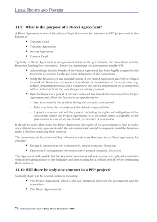 LEGAL RIGHTS               AND     POWERS


11.9 What is the purpose of a Direct Agreement?
A Direct Agreement is one of the principal legal documents for financiers in PPP projects and is also
known as:
               Tripartite Deed
               Tripartite Agreement
               Step-in Agreement
               Consent Deed.
Typically, a Direct Agreement is an agreement between the government, the consortium and the
financiers funding the consortium. Under the Agreement the government usually will:
               Acknowledge that the benefit of the Project Agreement has been legally assigned to the
               financiers as security for the payment obligations of the consortium
               Notify the financiers of any material breach of the Project Agreement and will be obliged
               to send the financiers any notices it sends to the consortium at the same time, e.g.
               notices containing proposals for a variation to the service requirement or in connection
               with a deduction from the user charges or unitary payment
               Give the financiers a period of advance notice of any intended termination of the Project
               Agreement and offers the financiers an opportunity to:
               - Step in to remedy the position during the extended cure period
               - Take over from the consortium if the default is irremediable
               - Appoint a receiver and sell the project, including the rights and obligations of the
                 consortium under the Project Agreement, to a substitute entity acceptable to the
                 government in case of severe default, i.e. transfer of concession.
It should be noted that under the Direct Agreement, the rights of the government to step in under
any collateral warranty agreements with the sub-contractor(s) would be suspended until the financiers
make a decision regarding their position.
The consortium, its financiers and key sub-contractor(s) can also enter into a Direct Agreement, for
example:
               Design & construction sub-contractor(s), project company, financiers
               Operation & management sub-contractor(s), project company, financiers.
This Agreement will provide that the key sub-contractor(s) will not exercise any rights of termination
without first giving notice to the financiers and then waiting for a defined period before terminating
their contracts.

11.10 Will there be only one contract in a PPP project?
Normally there will be several contracts including:
               The Project Agreement, which is the key document between the government and the
               consortium
               The Direct Agreement(s)




76   AN INTRODUCTORY GUIDE TO PUBLIC PRIVATE PARTNERSHIPS (PPPS)
 
