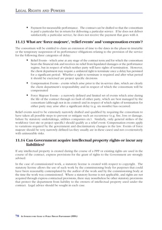 LEGAL RIGHTS               AND     POWERS


               Payment for measurable performance. The contract can be drafted so that the consortium
               is paid a particular fee in return for delivering a particular service. If he does not deliver
               satisfactorily a particular service, he does not receive the payment that goes with it.

11.13 What are ‘force majeure’, ‘relief events’ and ‘compensation events’?
The consortium will be entitled to claim an extension of time to the dates in the phase-in timetable
or the temporary suspension of its performance obligations relating to the provision of the service
for the following three categories of delay:
               Relief Events - which arise at any stage of the contract term and for which the consortium
               bears the financial risk and receives no relief from liquidated damages or the performance
               regime, but in respect of which neither party will have rights of termination. However,
               the client department may require a unilateral right to terminate once a delay has persisted
               for a significant period. Whether a right to terminate is required and after what period
               it should be exercised are project specific decisions
               Compensation Events - events which arise prior to the in-service date, which are clearly
               the client department’s responsibility and in respect of which the consortium will be
               compensated
               Force Majeure Events - a narrowly defined and limited set of events which arise during
               the life of the contract through no fault of either party, which are best managed by the
               consortium (although not in its control) and in respect of which rights of termination for
               either party may arise after a significant delay (e.g. six months) has occurred.
Relief events need to be extremely narrowly drafted and qualified by requiring the consortium to
have taken all possible steps to prevent or mitigate such an occurrence (e.g. fire, loss or damage,
failure by statutory undertakings, utilities companies etc). Similarly, only general strikes of the
workforce (not site or project specific) should qualify as a relief event. Compensation events apply
to variations required by the government and discriminatory changes in the law. Events of force
majeure should be very narrowly defined (as they usually are in these cases) and not co-extensively
with uninsurable risks.

11.14 Can Government acquire intellectual property rights or incur any
      liabilities?
If any intellectual property is created during the course of a PPP or existing rights are used in the
course of the contract, express provisions for the grant of rights to the Government are strongly
advised.
In the case of commissioned work, a statutory license is created with respect to copyright. The
statutory license allows the use of such work by the commissioning body for purposes that could
have been reasonably contemplated by the author of the work and by the commissioning body at
the time the work was commissioned. Where a statutory license is not applicable, and rights are not
acquired through express contractual provisions, there may nonetheless be other statutory provisions
that protect the department from liability to the owners of intellectual property used under the
contract. Legal advice should be sought in each case.




78   AN INTRODUCTORY GUIDE TO PUBLIC PRIVATE PARTNERSHIPS (PPPS)
 