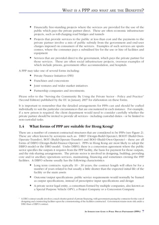 WHAT        IS A    PPP       AND WHAT ARE THE                    BENEFITS?


                 Financially free-standing projects where the services are provided for the use of the
                 public which pays the private partner direct. These are often economic infrastructure
                 projects, such as toll-charging road bridges and tunnels
                 Projects that provide services to the public at less than cost and the payments to the
                 private partner involve a mix of public subsidy from the government and end-user
                 charges imposed on consumers of the services. Examples of such services are sports
                 centres, where the consumer pays a subsidised fee for the use or hire of facilities and
                 equipment
                 Services that are provided direct to the government, which pays the private partner for
                 those services. These are often social infrastructure projects, overseas examples of
                 which include prisons, government office accommodation, and hospitals.
A PPP may take one of several forms including:
                 Private Finance Initiatives (PFI)
                 Franchises and concessions
                 Joint ventures and wider market initiatives
                 Partnership companies and investments.
Please refer to the “Serving the Community By Using the Private Sector - Policy and Practice”
(Second Edition) published by the EU in January 2007 for elaboration on these forms.
It is important to remember that the detailed arrangements for PPPs can and should be crafted
individually to suit the particular circumstances that are encountered in each instance. For example,
if a new prison is required, the client department would need to consider carefully whether the
private partner should be invited to provide all services - including custodial duties - or be limited to
non-custodial tasks.

1.4         What forms of PPP are suitable for Hong Kong?
There are a number of common contractual structures that are considered to be PPPs (see Figure 2).
These are often known by acronyms such as: DBO1 (Design-Build-Operate); BOOT (Build-Own-
Operate-Transfer), BOT (Build-Operate-Transfer) and BOO (Build-Own-Operate) - these are all
forms of DBFO (Design-Build-Finance-Operate). PPPs in Hong Kong are most likely to adopt the
DBFO model or the DBO model. Under DBFO, there is a concession agreement where the public
sector specifies the outputs it requires from the PPP facility, the basis for payment for those outputs,
and the risk-sharing arrangements. The private sector is involved in designing, building, providing
core and/or ancillary operations services, maintaining, financing and sometimes owning the PPP
facilities. A DBFO scheme usually has the following characteristics:
                 Long term contracts: typically 10 - 30 years; the contract length will often be for a
                 number of years related to but usually a little shorter than the expected initial life of the
                 facility or the main assets
                 Outcome/output specifications: public service requirements would normally be framed
                 as output specifications, instead of prescriptive input specifications and design
                 A private sector legal entity, a consortium formed by multiple companies, also known as
                 a Special Purpose Vehicle (SPV), a Project Company or a Concession Company

1
    A DBO contract usually involves a much shorter period of private financing, with government paying the contractor for the cost of
    designing and constructing facilities upon the commissioning of the facilities constructed. Government retains more risk under a
    DBO than a DBFO contract.


                                                                      AN INTRODUCTORY GUIDE TO PUBLIC PRIVATE PARTNERSHIPS (PPPS)   7
 