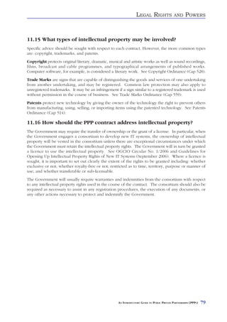LEGAL RIGHTS                AND     POWERS



11.15 What types of intellectual property may be involved?
Specific advice should be sought with respect to each contract. However, the more common types
are: copyright, trademarks, and patents.
Copyright protects original literary, dramatic, musical and artistic works as well as sound recordings,
films, broadcast and cable programmes, and typographical arrangements of published works.
Computer software, for example, is considered a literary work. See Copyright Ordinance (Cap 528).
Trade Marks are signs that are capable of distinguishing the goods and services of one undertaking
from another undertaking, and may be registered. Common law protection may also apply to
unregistered trademarks. It may be an infringement if a sign similar to a registered trademark is used
without permission in the course of business. See Trade Marks Ordinance (Cap 559).
Patents protect new technology by giving the owner of the technology the right to prevent others
from manufacturing, using, selling, or importing items using the patented technology. See Patents
Ordinance (Cap 514).

11.16 How should the PPP contract address intellectual property?
The Government may require the transfer of ownership or the grant of a license. In particular, when
the Government engages a consortium to develop new IT systems, the ownership of intellectual
property will be vested in the consortium unless there are exceptional circumstances under which
the Government must retain the intellectual property rights. The Government will in turn be granted
a licence to use the intellectual property. See OGCIO Circular No. 1/2006 and Guidelines for
Opening Up Intellectual Property Rights of New IT Systems (September 2006). Where a licence is
sought, it is important to set out clearly the extent of the rights to be granted including: whether
exclusive or not; whether royalty-free or not; restricted as to time, territory, purpose or manner of
use; and whether transferable or sub-licensable.
The Government will usually require warranties and indemnities from the consortium with respect
to any intellectual property rights used in the course of the contract. The consortium should also be
required as necessary to assist in any registration procedures, the execution of any documents, or
any other actions necessary to protect and indemnify the Government.




                                                    AN INTRODUCTORY GUIDE TO PUBLIC PRIVATE PARTNERSHIPS (PPPS)   79
 