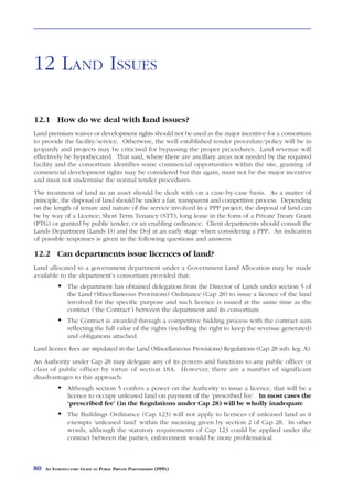 LAND ISSUES



12 LAND ISSUES

12.1 How do we deal with land issues?
Land premium waiver or development rights should not be used as the major incentive for a consortium
to provide the facility/service. Otherwise, the well established tender procedure/policy will be in
jeopardy and projects may be criticised for bypassing the proper procedures. Land revenue will
effectively be hypothecated. That said, where there are ancillary areas not needed by the required
facility and the consortium identifies some commercial opportunities within the site, granting of
commercial development rights may be considered but this again, must not be the major incentive
and must not undermine the normal tender procedures.
The treatment of land as an asset should be dealt with on a case-by-case basis. As a matter of
principle, the disposal of land should be under a fair, transparent and competitive process. Depending
on the length of tenure and nature of the service involved in a PPP project, the disposal of land can
be by way of a Licence; Short Term Tenancy (STT); long lease in the form of a Private Treaty Grant
(PTG) or granted by public tender; or an enabling ordinance. Client departments should consult the
Lands Department (Lands D) and the DoJ at an early stage when considering a PPP. An indication
of possible responses is given in the following questions and answers.

12.2 Can departments issue licences of land?
Land allocated to a government department under a Government Land Allocation may be made
available to the department’s consortium provided that:
               The department has obtained delegation from the Director of Lands under section 5 of
               the Land (Miscellaneous Provisions) Ordinance (Cap 28) to issue a licence of the land
               involved for the specific purpose and such licence is issued at the same time as the
               contract (‘the Contract’) between the department and its consortium
               The Contract is awarded through a competitive bidding process with the contract sum
               reflecting the full value of the rights (including the right to keep the revenue generated)
               and obligations attached.
Land licence fees are stipulated in the Land (Miscellaneous Provisions) Regulations (Cap 28 sub. leg. A).
An Authority under Cap 28 may delegate any of its powers and functions to any public officer or
class of public officer by virtue of section 18A. However, there are a number of significant
disadvantages to this approach:
               Although section 5 confers a power on the Authority to issue a licence, that will be a
               licence to occupy unleased land on payment of the ‘prescribed fee’. In most cases the
               ‘prescribed fee’ (in the Regulations under Cap 28) will be wholly inadequate
               The Buildings Ordinance (Cap 123) will not apply to licences of unleased land as it
               exempts ‘unleased land’ within the meaning given by section 2 of Cap 28. In other
               words, although the statutory requirements of Cap 123 could be applied under the
               contract between the parties, enforcement would be more problematical



80   AN INTRODUCTORY GUIDE TO PUBLIC PRIVATE PARTNERSHIPS (PPPS)
 