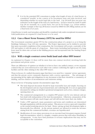LAND ISSUES


            It is for the potential PPP consortium to judge what length of term of a land licence is
            considered ‘tenable’ in the context of its investment sums and risks involved, and
            depending whether its needs legal title to the land. Cap 28 itself does not pose any
            restriction on the length of the term of a land licence. Licences issued by Lands D under
            Cap 28 are normally on a yearly basis, but can be for longer, e.g. certain utilities.
            Another example is that Cap 28 licences issued by EMSD for LPG filling stations are for
            a fixed term of 21 years.
A land licence is rarely used nowadays and should be considered only under exceptional circumstances.
Solid justifications are required if a land licence is to be used.

12.3 Can a Short Term Tenancy (STT) be used for PPPs?
The Government sometimes grants STT for the construction phase of a project so as to bring the
Buildings Ordinance (Cap 123) into operation. The Project Agreement can be drafted to provide
that upon successful completion of the construction, the Government will accept a surrender of the
STT and replace it with the grant of a long lease. Basic terms (including land premium) of a long
lease must be taken into account in the bidding process and incorporated into the binding Project
Agreement.

12.4 Will a single contract cover both land and other PPP issues?
As explained in Chapter 11 there will be more than one contract involved, involving both the
government and private sector.
There are differences of opinion on whether it is best to have one unified contract, or two separate
contracts that are cross-referenced to each other (one contract conferring the right to use the land/
facilities and the other relating to the other PPP issues).
Those in favour of a unified document argue that there is no need for a ‘separate’ service agreement,
and that the private sector commonly dispenses with a service agreement. The advantage of
incorporating all the rights and obligations in one document is that there should be a consistency of
drafting, and less chances of inconsistencies and omissions arising.
Those in favour of keeping separate documentation argue that:
            The land disposal document should be kept reasonably lean and simple, focusing on
            the development and use of government land, and conferring title. It is not an appropriate
            document for setting out detailed operational arrangement such as fees, entrance charges,
            opening times etc
            The commercial arrangements in a complex PPP project can be very intricate and are
            best dealt with independent of the land documentation. Otherwise, preparation of the
            land document will take much longer and will still involve more than one drafter
            Under a PPP approach, many parameters and terms and conditions are determined
            through negotiations with the private partner. This process is not as open and competitive
            as the normal tendering process for land. Hence, giving up land development rights is
            theoretically less efficient. As the private partners are allowed to retain the incomes
            arising from the commercial facilities, revenues are hypothecated.
            Modification of even minor provisions in an executed land document requires formal
            legal documentation, which is a lengthy, complex process that will reduce flexibility in
            arrangements. It may have land premium or revenue implications that may not be
            acceptable to the consortium


                                                    AN INTRODUCTORY GUIDE TO PUBLIC PRIVATE PARTNERSHIPS (PPPS)   81
 