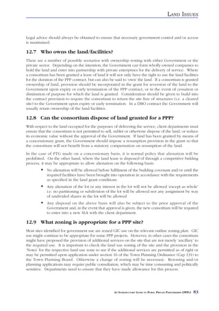 LAND ISSUES


Legal advice should always be obtained to ensure that necessary government control and/or access
is maintained.

12.7 Who owns the land/facilities?
There are a number of possible scenarios with ownership resting with either Government or the
private sector. Depending on the intention, the Government can form wholly-owned companies to
hold the land and enter into partnership with private enterprises for the delivery of service. Where
a consortium has been granted a lease of land it will not only have the right to use the land/facilities
for the duration of the PPP contract, but can also be said to ‘own’ the land. If a consortium is granted
ownership of land, provision should be incorporated in the grant for reversion of the land to the
Government upon expiry or early termination of the PPP contract, or in the event of cessation or
diminution of purpose for which the land is granted. Consideration should be given to build into
the contract provision to require the consortium to return the site free of structures (i.e. a cleared
site) to the Government upon expiry or early termination. In a DBO contract the Government will
usually retain ownership of the land/facilities.

12.8 Can the consortium dispose of land granted for a PPP?
With respect to the land occupied for the purposes of delivering the service, client departments must
ensure that the consortium is not permitted to sell, sublet or otherwise dispose of the land, or reduce
its economic value without the approval of the Government. If land has been granted by means of
a concessionary grant, the Government should impose a resumption provision in the grant so that
the consortium will not benefit from a statutory compensation on resumption of the land.
In the case of PTG made on a concessionary basis, it is normal policy that alienation will be
prohibited. On the other hand, where the land lease is disposed of through a competitive bidding
process, it may be appropriate to allow alienation on the following basis:
            No alienation will be allowed before fulfilment of the building covenant and/or until the
            required facilities have been brought into operation in accordance with the requirements
            as specified in the land grant conditions
            Any alienation of the lot or any interest in the lot will not be allowed ‘except as whole’
            i.e. no partitioning or subdivision of the lot will be allowed nor any assignment by way
            of undivided shares in the lot will be allowed
            Any disposal on the above basis will also be subject to the prior approval of the
            Government and, in the event that approval is given, the new consortium will be required
            to enter into a new SLA with the client department.

12.9 What zoning is appropriate for a PPP site?
Most sites identified for government use are zoned GIC use on the relevant outline zoning plan. GIC
use might continue to be appropriate for some PPP projects. However, in other cases the consortium
might have proposed the provision of additional services on the site that are not merely ‘ancillary’ to
the required use. It is important to check the land use zoning of the site and the provision in the
‘Notes’ for the respective land use zone to see if the additional services are permitted as of right or
may be permitted upon application under section 16 of the Town Planning Ordinance (Cap 131) to
the Town Planning Board. Otherwise a change of zoning will be necessary. Rezoning and/or
planning applications may require public consultation, which may be time consuming and politically
sensitive. Departments need to ensure that they have made allowance for this process.




                                                     AN INTRODUCTORY GUIDE TO PUBLIC PRIVATE PARTNERSHIPS (PPPS)   83
 