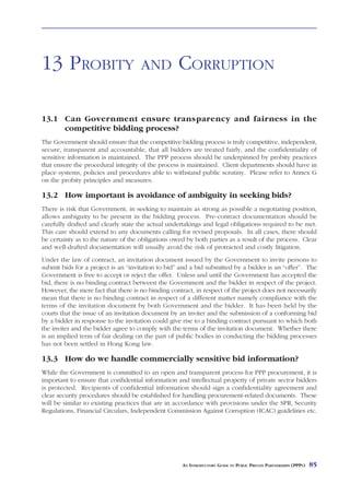 LAND ISSUES



13 PROBITY                           AND           CORRUPTION

13.1 Can Government ensure transparency and fairness in the
     competitive bidding process?
The Government should ensure that the competitive bidding process is truly competitive, independent,
secure, transparent and accountable, that all bidders are treated fairly, and the confidentiality of
sensitive information is maintained. The PPP process should be underpinned by probity practices
that ensure the procedural integrity of the process is maintained. Client departments should have in
place systems, policies and procedures able to withstand public scrutiny. Please refer to Annex G
on the probity principles and measures.

13.2 How important is avoidance of ambiguity in seeking bids?
There is risk that Government, in seeking to maintain as strong as possible a negotiating position,
allows ambiguity to be present in the bidding process. Pre-contract documentation should be
carefully drafted and clearly state the actual undertakings and legal obligations required to be met.
This care should extend to any documents calling for revised proposals. In all cases, there should
be certainty as to the nature of the obligations owed by both parties as a result of the process. Clear
and well-drafted documentation will usually avoid the risk of protracted and costly litigation.
Under the law of contract, an invitation document issued by the Government to invite persons to
submit bids for a project is an “invitation to bid” and a bid submitted by a bidder is an “offer”. The
Government is free to accept or reject the offer. Unless and until the Government has accepted the
bid, there is no binding contract between the Government and the bidder in respect of the project.
However, the mere fact that there is no binding contract, in respect of the project does not necessarily
mean that there is no binding contract in respect of a different matter namely compliance with the
terms of the invitation document by both Government and the bidder. It has been held by the
courts that the issue of an invitation document by an inviter and the submission of a conforming bid
by a bidder in response to the invitation could give rise to a binding contract pursuant to which both
the inviter and the bidder agree to comply with the terms of the invitation document. Whether there
is an implied term of fair dealing on the part of public bodies in conducting the bidding processes
has not been settled in Hong Kong law.

13.3 How do we handle commercially sensitive bid information?
While the Government is committed to an open and transparent process for PPP procurement, it is
important to ensure that confidential information and intellectual property of private sector bidders
is protected. Recipients of confidential information should sign a confidentiality agreement and
clear security procedures should be established for handling procurement-related documents. These
will be similar to existing practices that are in accordance with provisions under the SPR, Security
Regulations, Financial Circulars, Independent Commission Against Corruption (ICAC) guidelines etc.




                                                     AN INTRODUCTORY GUIDE TO PUBLIC PRIVATE PARTNERSHIPS (PPPS)   85
 