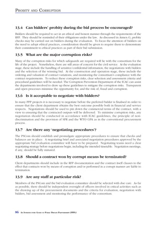 PROBITY        AND      CORRUPTION


13.4 Can bidders’ probity during the bid process be encouraged?
Bidders should be required to act in an ethical and honest manner through the requirements of the
RFP. They should be reminded of their obligations under the law. As discussed in Annex G, probity
checks may be carried out on bidders during the evaluation. To focus the attention of bidders on
the need to adopt ethical practices, consideration should be given to require them to demonstrate
their commitment to ethical practices as part of their bid submission.

13.5 What are the major corruption risks?
Many of the corruption risks for which safeguards are required will lie with the consortium for the
life of the project. Nonetheless, there are still areas of concern for the civil service. At the evaluation
stage, these include the handling of sensitive/confidential information, the negotiations with bidders
and the selection of the winning bid. At the construction and operation stage, these include the
ordering and valuation of contract variations, and monitoring the consortium’s compliance with the
contract requirements. To reduce these corruption risks, clear selection and assessment criteria and
procedural guidelines will be needed. The Corruption Prevention Department of the ICAC can assist
the departments involved to draw up these guidelines to mitigate the corruption risks. Transparent
and open processes minimise the opportunity for, and the risk of, fraud and corruption.

13.6 Is it acceptable to negotiate with bidders?
In many PPP projects it is necessary to negotiate before the preferred bidder is finalised in order to
ensure that the client department obtains the best outcome possible both in financial and service
respects. Negotiations should be used to pin down the commercial terms of the contract, with a
view to ensuring that the contracted outputs will be delivered. To minimise corruption risks, any
negotiation should be conducted in accordance with ICAC guidelines, the principle of non-
discrimination and the provision of SPR and the WTO GPA as in the conventional procurement
process.

13.7 Are there any ‘negotiating procedures’?
The PSCom should establish and promulgate appropriate procedures to ensure that checks and
balances are in place. A negotiating brief and associated negotiation procedures approved by the
appropriate bid evaluation committee will have to be prepared. Negotiating teams need a clear
negotiating strategy before negotiations begin, including the intended timetable. Negotiation meetings,
if any, should be fully minuted.

13.8 Should a contract won by corrupt means be terminated?
Client departments should include in the RFP documentation and the contract itself clauses to the
effect that contracts won by means of corruption and/or performed in a corrupt manner are liable to
termination.

13.9 Are any staff at particular risk?
Members of the PSCom and the bid evaluation committee should be selected with due care. As far
as possible, there should be independent oversight of officers involved in critical activities such as
the drawing up of the procurement documents and the criteria for evaluation, negotiation with
bidders, bid assessment and monitoring the performance of the consortium.




86   AN INTRODUCTORY GUIDE TO PUBLIC PRIVATE PARTNERSHIPS (PPPS)
 