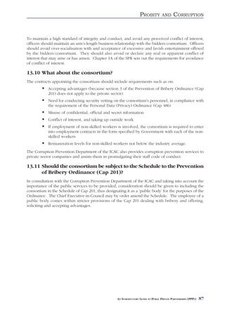PROBITY          AND     CORRUPTION


To maintain a high standard of integrity and conduct, and avoid any perceived conflict of interest,
officers should maintain an arm’s-length business relationship with the bidders/consortium. Officers
should avoid over-socialisation with and acceptance of excessive and lavish entertainment offered
by the bidders/consortium. They should also avoid or declare any real or apparent conflict of
interest that may arise or has arisen. Chapter 1A of the SPR sets out the requirements for avoidance
of conflict of interest.

13.10 What about the consortium?
The contracts appointing the consortium should include requirements such as on:
            Accepting advantages (because section 3 of the Prevention of Bribery Ordinance (Cap
            201) does not apply to the private sector)
            Need for conducting security vetting on the consortium’s personnel, in compliance with
            the requirement of the Personal Data (Privacy) Ordinance (Cap 486)
            Misuse of confidential, official and secret information
            Conflict of interest, and taking up outside work
            If employment of non-skilled workers is involved, the consortium is required to enter
            into employment contracts in the form specified by Government with each of the non-
            skilled workers
            Remuneration levels for non-skilled workers not below the industry average.
The Corruption Prevention Department of the ICAC also provides corruption prevention services to
private sector companies and assists them in promulgating their staff code of conduct.

13.11 Should the consortium be subject to the Schedule to the Prevention
      of Bribery Ordinance (Cap 201)?
In consultation with the Corruption Prevention Department of the ICAC and taking into account the
importance of the public services to be provided, consideration should be given to including the
consortium in the Schedule of Cap 201, thus designating it as a ‘public body’ for the purposes of the
Ordinance. The Chief Executive-in-Council may by order amend the Schedule. The employee of a
public body comes within stricter provisions of the Cap 201 dealing with bribery and offering,
soliciting and accepting advantages.




                                                   AN INTRODUCTORY GUIDE TO PUBLIC PRIVATE PARTNERSHIPS (PPPS)   87
 