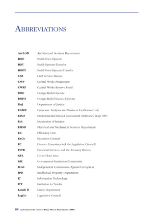 ABBREVIATIONS

 Arch SD               Architectural Services Department
 BOO                   Build-Own-Operate
 BOT                   Build-Operate-Transfer
 BOOT                  Build-Own-Operate-Transfer
 CSB                   Civil Service Bureau
 CWP                   Capital Works Programme
 CWRF                  Capital Works Reserve Fund
 DBO                   Design-Build-Operate
 DBFO                  Design-Build-Finance-Operate
 DoJ                   Department of Justice
 EABFU                 Economic Analysis and Business Facilitation Unit
 EIAO                  Environmental Impact Assessment Ordinance (Cap 499)
 EoI                   Expression of Interest
 EMSD                  Electrical and Mechanical Services Department
 EU                    Efficiency Unit
 ExCo                  Executive Council
 FC                    Finance Committee (of the Legislative Council)
 FSTB                  Financial Services and the Treasury Bureau
 GFA                   Gross Floor Area
 GIC                   Government/Institution/Community
 ICAC                  Independent Commission Against Corruption
 IPD                   Intellectual Property Department
 IT                    Information Technology
 ITT                   Invitation to Tender
 Lands D               Lands Department
 LegCo                 Legislative Council



88   AN INTRODUCTORY GUIDE TO PUBLIC PRIVATE PARTNERSHIPS (PPPS)
 
