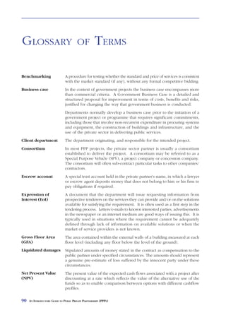 GLOSSARY                                OF            TERMS

Benchmarking                   A procedure for testing whether the standard and price of services is consistent
                               with the market standard (if any), without any formal competitive bidding.
Business case                  In the context of government projects the business case encompasses more
                               than commercial criteria. A Government Business Case is a detailed and
                               structured proposal for improvement in terms of costs, benefits and risks,
                               justified for changing the way that government business is conducted.
                               Departments normally develop a business case prior to the initiation of a
                               government project or programme that requires significant commitments,
                               including those that involve non-recurrent expenditure in procuring systems
                               and equipment, the construction of buildings and infrastructure, and the
                               use of the private sector in delivering public services.
Client department              The department originating, and responsible for the intended project.
Consortium                     In most PPP projects, the private sector partner is usually a consortium
                               established to deliver the project. A consortium may be referred to as a
                               Special Purpose Vehicle (SPV), a project company or concession company.
                               The consortium will often sub-contract particular tasks to other companies/
                               contractors.
Escrow account                 A special trust account held in the private partner’s name, in which a lawyer
                               or escrow agent deposits money that does not belong to him or his firm to
                               pay obligations if required.
Expression of                  A document that the department will issue requesting information from
Interest (EoI)                 prospective tenderers on the services they can provide and/or on the solutions
                               available for satisfying the requirement. It is often used as a first step in the
                               tendering process. Letters/e-mails to known interested parties, advertisements
                               in the newspaper or an internet medium are good ways of issuing this. It is
                               typically used in situations where the requirement cannot be adequately
                               defined through lack of information on available solutions or when the
                               market of service providers is not known.
Gross Floor Area               The area contained within the external walls of a building measured at each
(GFA)                          floor level (including any floor below the level of the ground).
Liquidated damages             Stipulated amounts of money stated in the contract as compensation to the
                               public partner under specified circumstances. The amounts should represent
                               a genuine pre-estimate of loss suffered by the innocent party under these
                               circumstances.
Net Present Value              The present value of the expected cash flows associated with a project after
(NPV)                          discounting at a rate which reflects the value of the alternative use of the
                               funds so as to enable comparison between options with different cashflow
                               profiles.

90   AN INTRODUCTORY GUIDE TO PUBLIC PRIVATE PARTNERSHIPS (PPPS)
 