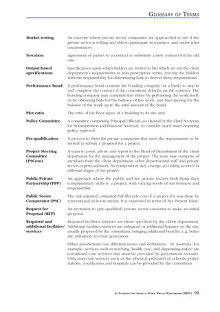 GLOSSARY            OF    TERMS


Market testing          An exercise where private sector companies are approached to see if the
                        private sector is willing and able to participate in a project, and under what
                        circumstances.
Novation                Agreement of parties to a contract to substitute a new contract for the old
                        one.
Output-based            Specifications upon which bidders are invited to bid which set out the client
specifications          department’s requirements in non-prescriptive terms, leaving the bidders
                        with the responsibility for determining how to deliver those requirements.
Performance bond        A performance bond commits the bonding company (or a bank) to step in
                        and complete the contract if the consortium defaults on the contract. The
                        bonding company may complete this either by performing the work itself,
                        or by obtaining bids for the balance of the work, and then paying for the
                        balance of the work up to the total amount of the bond.
Plot ratio              The ratio of the floor space of a building to its site area.
Policy Committee        A committee comprising Principal Officials, co-chaired by the Chief Secretary
                        for Administration and Financial Secretary, to consider major issues requiring
                        policy approval.
Pre-qualification       A process to short-list private companies that meet the requirements to be
                        invited to submit a proposal for a project.
Project Steering        A team to assist, advise and report to the Head of Department of the client
Committee               department for the management of the project. The team may comprise of
(PSCom)                 members from the client department, other departmental staff and private
                        sector experts/advisors. Its composition may change according to need at
                        different stages of the project.
Public Private          An approach where the public and the private sectors both bring their
Partnership (PPP)       complimentary skills to a project, with varying levels of involvement and
                        responsibility.
Public Sector           The risk-adjusted, estimated full lifecycle cost of a project if it was done by
Comparator (PSC)        conventional in-house means. It is expressed in terms of Net Present Value.
Request for             An invitation to (pre-qualified) private sector consortia to make an initial
Proposal (RFP)          proposal.
Required and           Required facilities/services are those specified by the client department.
additional facilities/ Additional facilities/services are enhanced or additional features on the site,
services               usually proposed by the consortium, bringing additional benefits, e.g. better
                       site utilisation, revenue generation.
                        Other jurisdictions use different terms and definitions. In Australia, for
                        example, services such as teaching, health care, and dispensing justice are
                        considered core services that must be provided by government servants.
                        Only non-core services such as the physical provision of schools, police
                        stations, courthouses and hospitals can be provided by the consortium.




                                                    AN INTRODUCTORY GUIDE TO PUBLIC PRIVATE PARTNERSHIPS (PPPS)   91
 