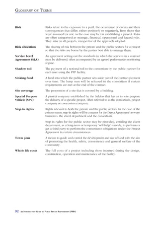 GLOSSARY           OF    TERMS


Risk                           Risks relate to the exposure to a peril, the occurrence of events and their
                               consequences that differ, either positively or negatively, from those that
                               were assumed (or not, as the case may be) in establishing a project. Risks
                               are often categorised as strategic, financial, operational and hazard risks.
                               They arise in all projects, irrespective of the approach adopted.
Risk allocation                The sharing of risk between the private and the public sectors for a project
                               so that the risks are borne by the parties best able to manage them.
Service Level                  An agreement setting out the standards to which the services in a contract
Agreement (SLA)                must be delivered, often accompanied by an agreed performance monitoring
                               regime.
Shadow toll                    The payment of a notional toll to the consortium by the public partner for
                               each user using the PPP facility.
Sinking fund                   A fund into which the public partner sets aside part of the contract payment
                               over time. The lump sum will be released to the consortium if certain
                               requirements are met at the end of the contract.
Site coverage                  The proportion of a site that is covered by a building.
Special Purpose                A project company established by the bidders that has as its sole purpose
Vehicle (SPV)                  the delivery of a specific project, often referred to as the consortium, project
                               company or concession company.
Step-in rights                 Rights relevant to both the private and the public sectors. In the case of the
                               private sector, step-in rights will be a matter for the Direct Agreement between
                               financiers, the client department and the consortium.
                               Step-in rights for the public sector may be provided, entitling the client
                               department, as a long-term or temporary ‘self-help’ remedy, to perform or
                               get a third party to perform the consortium’s obligations under the Project
                               Agreement in certain circumstances.
Town plan                      A means to guide and control the development and use of land with the aim
                               of promoting the health, safety, convenience and general welfare of the
                               community.
Whole life costs               The full costs of a project including those incurred during the design,
                               construction, operation and maintenance of the facility.




92   AN INTRODUCTORY GUIDE TO PUBLIC PRIVATE PARTNERSHIPS (PPPS)
 