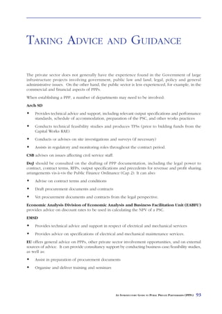TAKING ADVICE                                   AND               GUIDANCE

The private sector does not generally have the experience found in the Government of large
infrastructure projects involving government, public law and land, legal, policy and general
administrative issues. On the other hand, the public sector is less experienced, for example, in the
commercial and financial aspects of PPPs.
When establishing a PPP, a number of departments may need to be involved:
Arch SD
     Provides technical advice and support, including relevant output specifications and performance
     standards, schedule of accommodation, preparation of the PSC, and other works practices
     Conducts technical feasibility studies and produces TFSs (prior to bidding funds from the
     Capital Works RAE)
     Conducts or advises on site investigations and surveys (if necessary)
     Assists in regulatory and monitoring roles throughout the contract period.
CSB advises on issues affecting civil service staff.
DoJ should be consulted on the drafting of PPP documentation, including the legal power to
contract, contract terms, RFPs, output specifications and precedents for revenue and profit sharing
arrangements vis-à-vis the Public Finance Ordinance (Cap 2). It can also:
     Advise on contract terms and conditions
     Draft procurement documents and contracts
     Vet procurement documents and contracts from the legal perspective.
Economic Analysis Division of Economic Analysis and Business Facilitation Unit (EABFU)
provides advice on discount rates to be used in calculating the NPV of a PSC.
EMSD
     Provides technical advice and support in respect of electrical and mechanical services
     Provides advice on specifications of electrical and mechanical maintenance services.
EU offers general advice on PPPs, other private sector involvement opportunities, and on external
sources of advice. It can provide consultancy support by conducting business case/feasibility studies,
as well as:
     Assist in preparation of procurement documents
     Organise and deliver training and seminars




                                                       AN INTRODUCTORY GUIDE TO PUBLIC PRIVATE PARTNERSHIPS (PPPS)   93
 