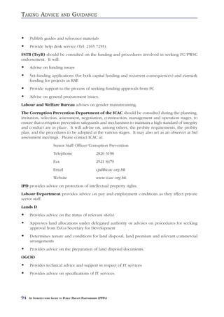 TAKING ADVICE                AND     GUIDANCE


     Publish guides and reference materials
     Provide help desk service (Tel: 2165 7255).
FSTB (TsyB) should be consulted on the funding and procedures involved in seeking FC/PWSC
endorsement. It will:
     Advise on funding issues
     Vet funding applications (for both capital funding and recurrent consequences) and earmark
     funding for projects in RAE
     Provide support to the process of seeking funding approvals from FC
     Advise on general procurement issues.
Labour and Welfare Bureau advises on gender mainstreaming.
The Corruption Prevention Department of the ICAC should be consulted during the planning,
invitation, selection, assessment, negotiation, construction, management and operation stages, to
ensure that corruption prevention safeguards and mechanisms to maintain a high standard of integrity
and conduct are in place. It will advise on, among others, the probity requirements, the probity
plan, and the procedures to be adopted at the various stages. It may also act as an observer at bid
assessment meetings. Please contact ICAC at:
                       Senior Staff Officer/Corruption Prevention
                       Telephone                       2826 3198
                       Fax                             2521 8479
                       Email                           cpd@icac.org.hk
                       Website                         www.icac.org.hk.
IPD provides advice on protection of intellectual property rights.
Labour Department provides advice on pay and employment conditions as they affect private
sector staff.
Lands D
     Provides advice on the status of relevant site(s)
     Approves land allocations under delegated authority or advises on procedures for seeking
     approval from ExCo/Secretary for Development
     Determines tenure and conditions for land disposal, land premium and relevant commercial
     arrangements
     Provides advice on the preparation of land disposal documents.
OGCIO
     Provides technical advice and support in respect of IT services
     Provides advice on specifications of IT services.




94   AN INTRODUCTORY GUIDE TO PUBLIC PRIVATE PARTNERSHIPS (PPPS)
 