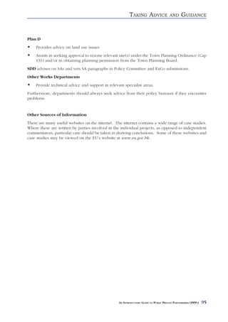 TAKING ADVICE                 AND     GUIDANCE


Plan D
    Provides advice on land use issues
    Assists in seeking approval to rezone relevant site(s) under the Town Planning Ordinance (Cap
    131) and/or in obtaining planning permission from the Town Planning Board.
SDD advises on SAs and vets SA paragraphs in Policy Committee and ExCo submissions.
Other Works Departments
    Provide technical advice and support in relevant specialist areas.
Furthermore, departments should always seek advice from their policy bureaux if they encounter
problems.


Other Sources of Information
There are many useful websites on the internet. The internet contains a wide range of case studies.
Where these are written by parties involved in the individual projects, as opposed to independent
commentators, particular care should be taken in drawing conclusions. Some of these websites and
case studies may be viewed on the EU’s website at www.eu.gov.hk.




                                                  AN INTRODUCTORY GUIDE TO PUBLIC PRIVATE PARTNERSHIPS (PPPS)   95
 