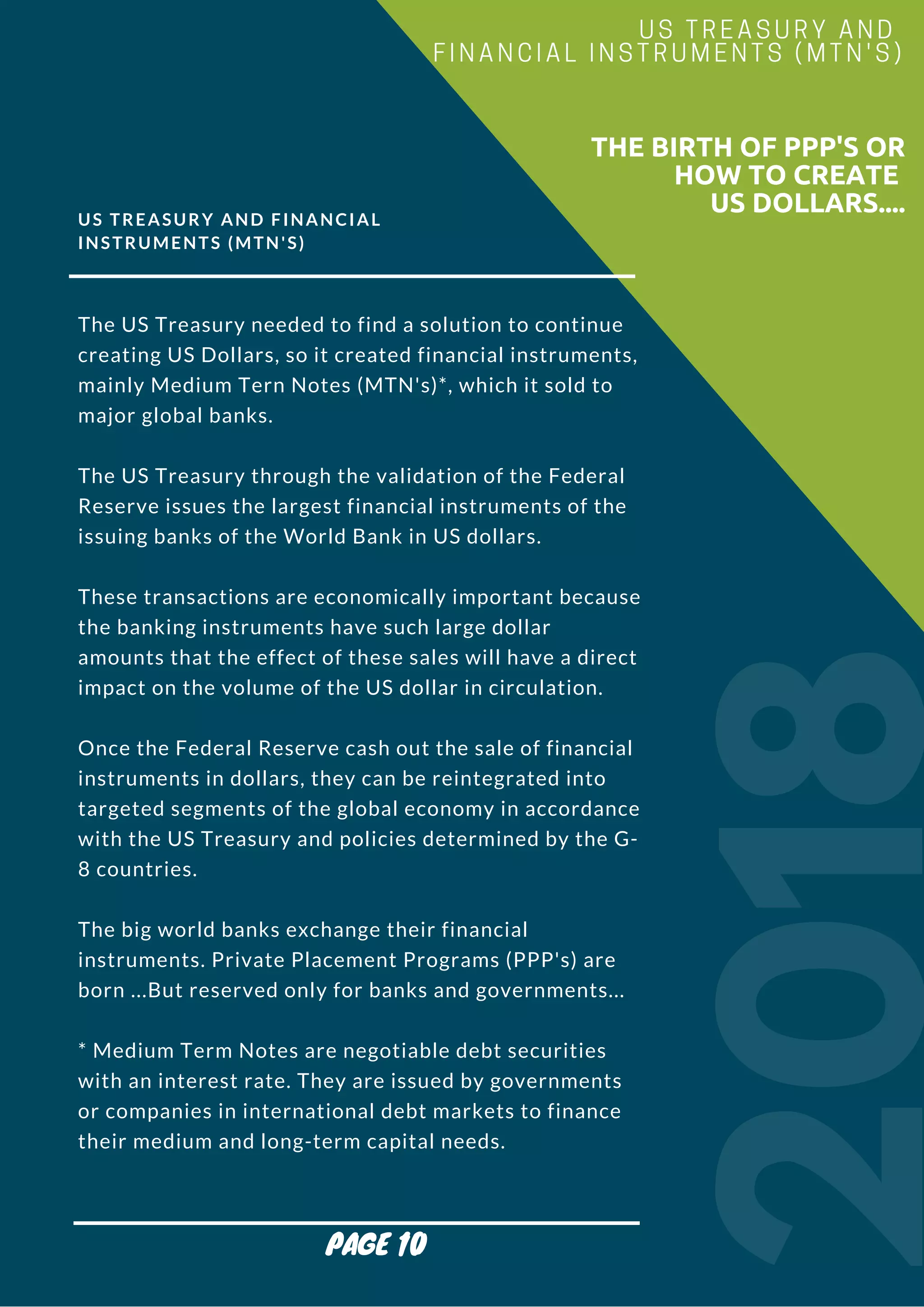 US TREASURY AND FINANCIAL
INSTRUMENTS (MTN'S)
The US Treasury needed to find a solution to continue
creating US Dollars, so it created financial instruments,
mainly Medium Tern Notes (MTN's)*, which it sold to
major global banks.
The US Treasury through the validation of the Federal
Reserve issues the largest financial instruments of the
issuing banks of the World Bank in US dollars.
These transactions are economically important because
the banking instruments have such large dollar
amounts that the effect of these sales will have a direct
impact on the volume of the US dollar in circulation.
Once the Federal Reserve cash out the sale of financial
instruments in dollars, they can be reintegrated into
targeted segments of the global economy in accordance
with the US Treasury and policies determined by the G-
8 countries.
The big world banks exchange their financial
instruments. Private Placement Programs (PPP's) are
born ...But reserved only for banks and governments...
* Medium Term Notes are negotiable debt securities
with an interest rate. They are issued by governments
or companies in international debt markets to finance
their medium and long-term capital needs.
2018
                        THE BIRTH OF PPP'S OR
HOW TO CREATE
US DOLLARS....
US TREASURY AND
FINANCIAL INSTRUMENTS (MTN'S)
PAGE 10
 