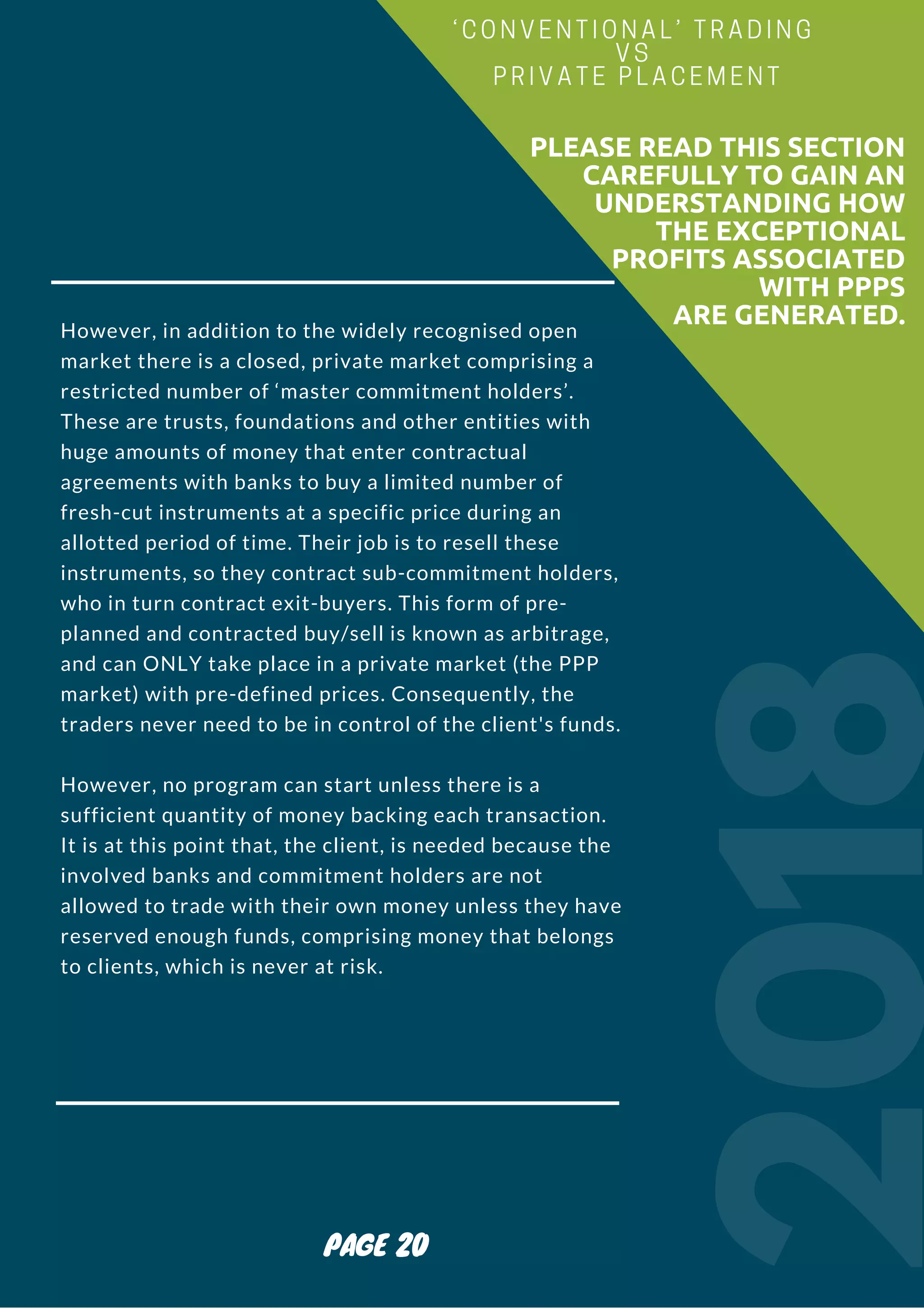 However, in addition to the widely recognised open
market there is a closed, private market comprising a
restricted number of ‘master commitment holders’.
These are trusts, foundations and other entities with
huge amounts of money that enter contractual
agreements with banks to buy a limited number of
fresh-cut instruments at a specific price during an
allotted period of time. Their job is to resell these
instruments, so they contract sub-commitment holders,
who in turn contract exit-buyers. This form of pre-
planned and contracted buy/sell is known as arbitrage,
and can ONLY take place in a private market (the PPP
market) with pre-defined prices. Consequently, the
traders never need to be in control of the client's funds.
However, no program can start unless there is a
sufficient quantity of money backing each transaction.
It is at this point that, the client, is needed because the
involved banks and commitment holders are not
allowed to trade with their own money unless they have
reserved enough funds, comprising money that belongs
to clients, which is never at risk.
2018
                        PLEASE READ THIS SECTION
CAREFULLY TO GAIN AN
UNDERSTANDING HOW
THE EXCEPTIONAL
PROFITS ASSOCIATED
WITH PPPS
ARE GENERATED.
‘CONVENTIONAL’ TRADING
VS
PRIVATE PLACEMENT
PAGE 20
 