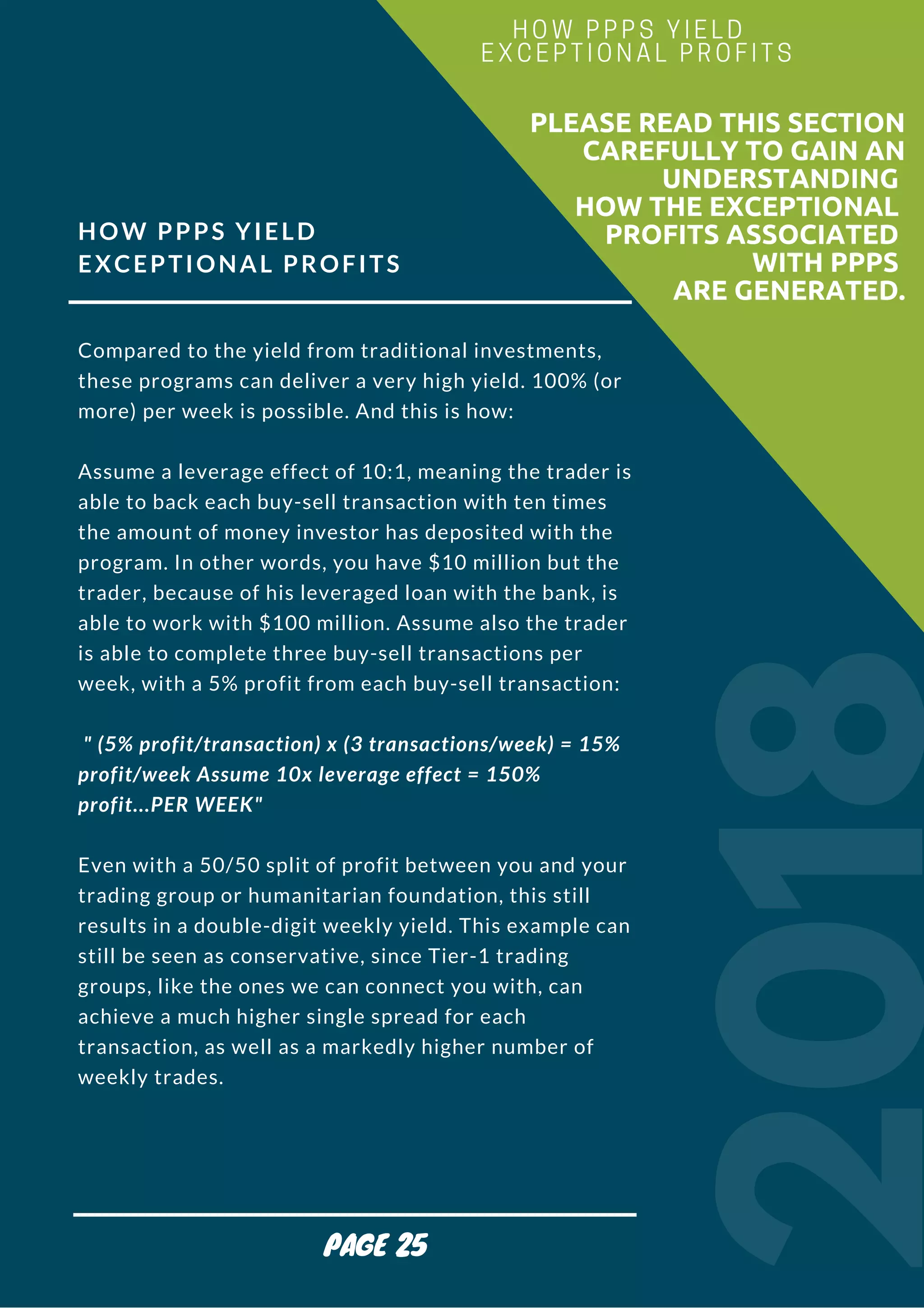 HOW PPPS YIELD
EXCEPTIONAL PROFITS
Compared to the yield from traditional investments,
these programs can deliver a very high yield. 100% (or
more) per week is possible. And this is how:
Assume a leverage effect of 10:1, meaning the trader is
able to back each buy-sell transaction with ten times
the amount of money investor has deposited with the
program. In other words, you have $10 million but the
trader, because of his leveraged loan with the bank, is
able to work with $100 million. Assume also the trader
is able to complete three buy-sell transactions per
week, with a 5% profit from each buy-sell transaction:
 " (5% profit/transaction) x (3 transactions/week) = 15%   
profit/week Assume 10x leverage effect = 150%
profit...PER WEEK"
Even with a 50/50 split of profit between you and your
trading group or humanitarian foundation, this still
results in a double-digit weekly yield. This example can
still be seen as conservative, since Tier-1 trading
groups, like the ones we can connect you with, can
achieve a much higher single spread for each
transaction, as well as a markedly higher number of
weekly trades.
2018
                        PLEASE READ THIS SECTION
CAREFULLY TO GAIN AN
UNDERSTANDING
HOW THE EXCEPTIONAL
PROFITS ASSOCIATED
WITH PPPS
ARE GENERATED.
HOW PPPS YIELD 
EXCEPTIONAL PROFITS
PAGE 25
 