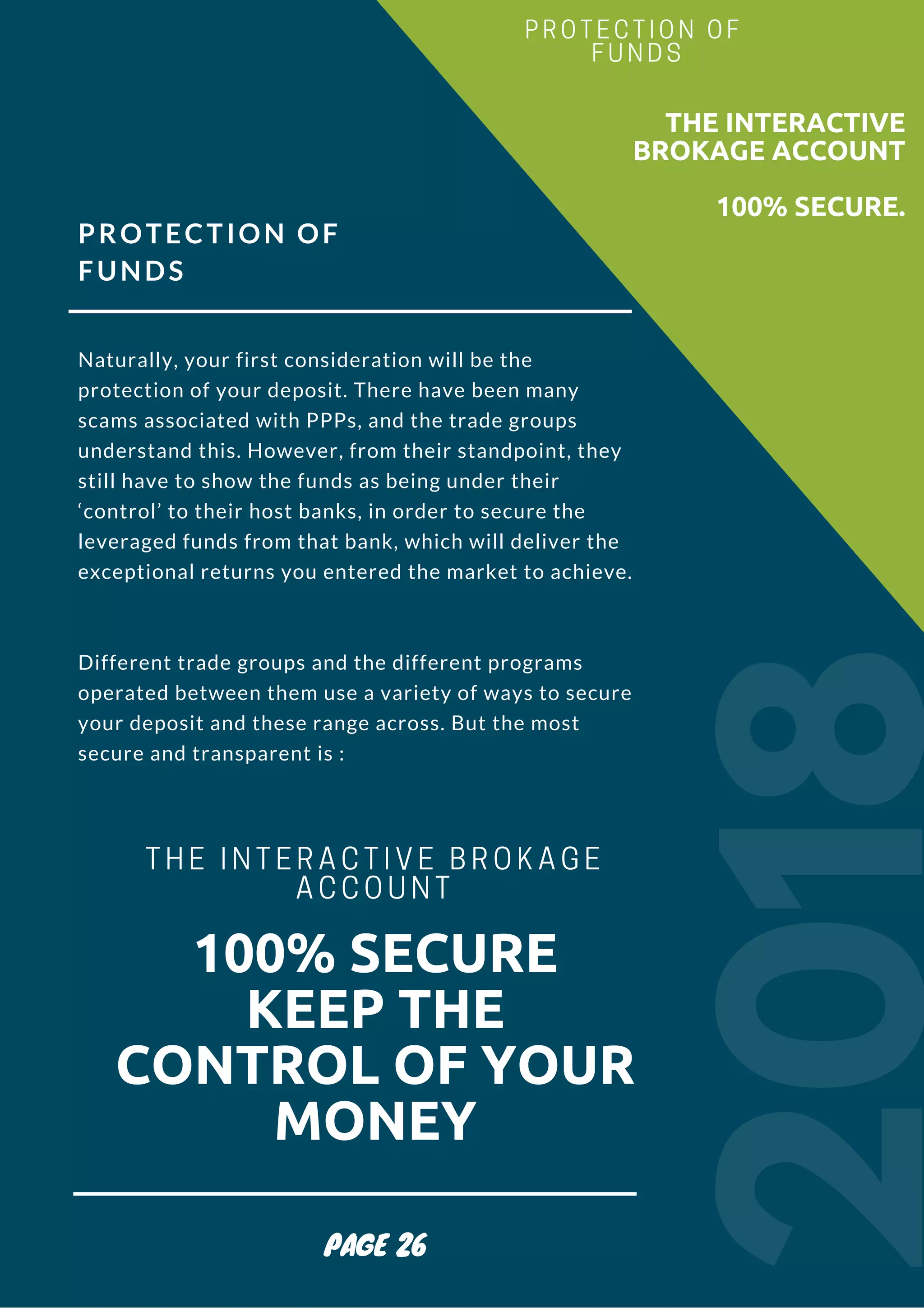 PROTECTION OF
FUNDS
Naturally, your first consideration will be the
protection of your deposit. There have been many
scams associated with PPPs, and the trade groups
understand this. However, from their standpoint, they
still have to show the funds as being under their
‘control’ to their host banks, in order to secure the
leveraged funds from that bank, which will deliver the
exceptional returns you entered the market to achieve.
Different trade groups and the different programs
operated between them use a variety of ways to secure
your deposit and these range across. But the most
secure and transparent is :
2018
                        THE INTERACTIVE
BROKAGE ACCOUNT
100% SECURE.
PROTECTION OF
FUNDS
PAGE 26
100% SECURE
KEEP THE
CONTROL OF YOUR
MONEY
THE INTERACTIVE BROKAGE
ACCOUNT
 