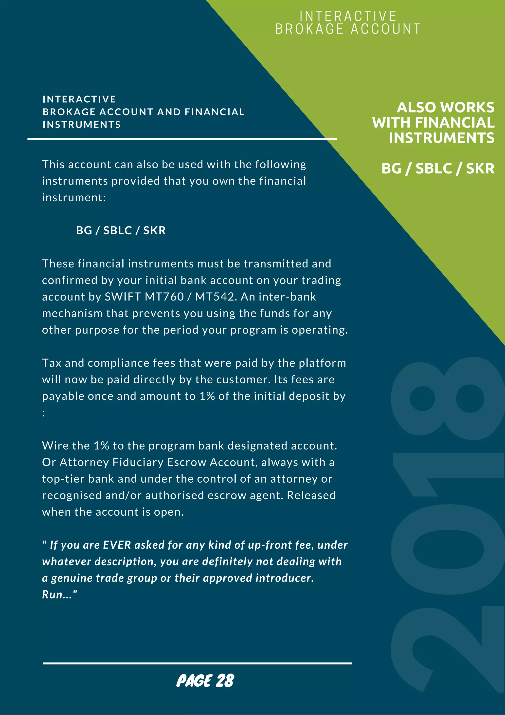 INTERACTIVE
BROKAGE ACCOUNT AND FINANCIAL
INSTRUMENTS
This account can also be used with the following
instruments provided that you own the financial
instrument:
            BG / SBLC / SKR
These financial instruments must be transmitted and
confirmed by your initial bank account on your trading
account by SWIFT MT760 / MT542. An inter-bank
mechanism that prevents you using the funds for any
other purpose for the period your program is operating.
Tax and compliance fees that were paid by the platform
will now be paid directly by the customer. Its fees are
payable once and amount to 1% of the initial deposit by
:
Wire the 1% to the program bank designated account.
Or Attorney Fiduciary Escrow Account, always with a
top-tier bank and under the control of an attorney or
recognised and/or authorised escrow agent. Released
when the account is open.
" If you are EVER asked for any kind of up-front fee, under
whatever description, you are definitely not dealing with
a genuine trade group or their approved introducer.
Run..."
 
2018
ALSO WORKS
WITH FINANCIAL
INSTRUMENTS
BG / SBLC / SKR
INTERACTIVE
BROKAGE ACCOUNT
PAGE 28
 