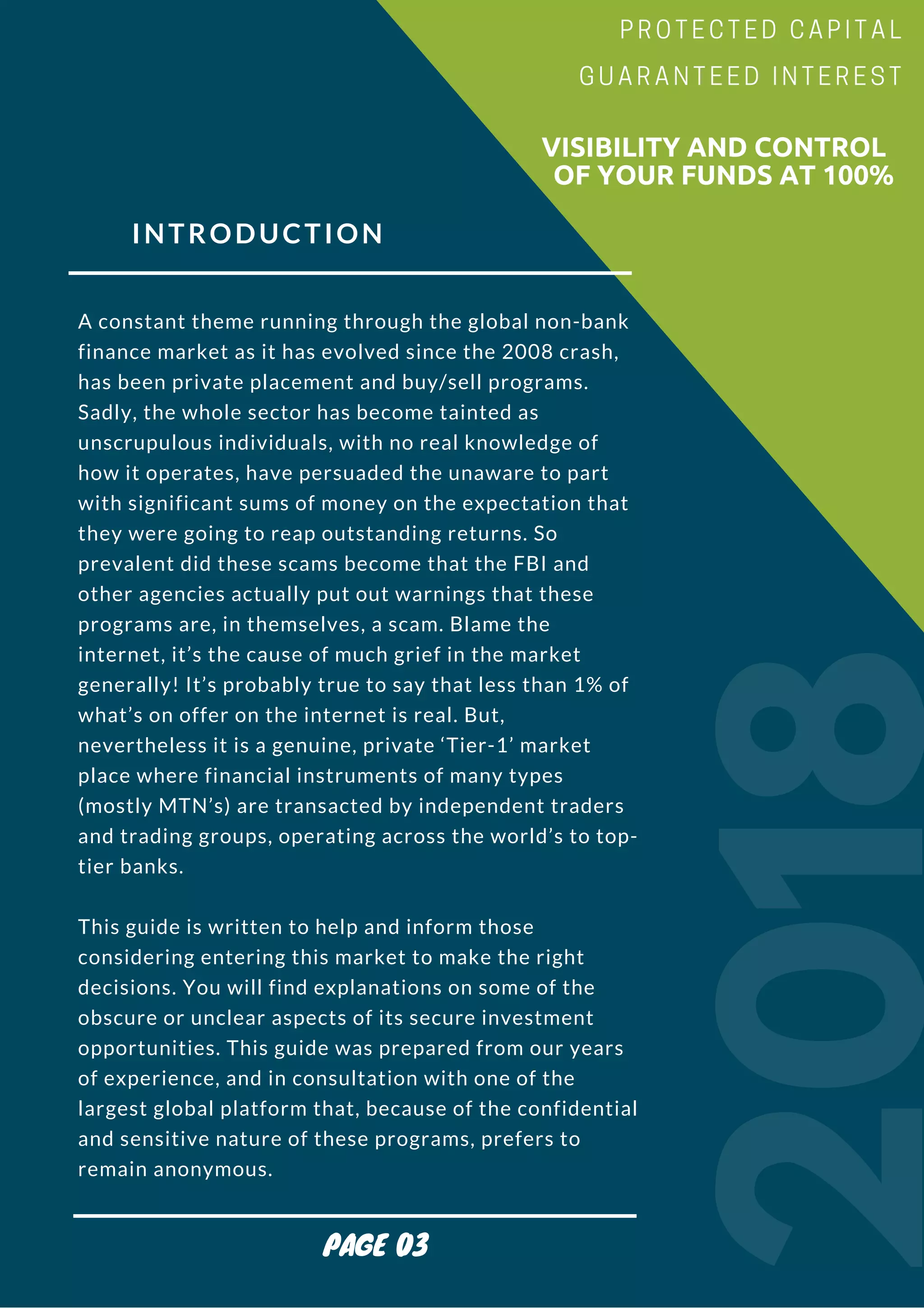 INTRODUCTION
A constant theme running through the global non-bank
finance market as it has evolved since the 2008 crash,
has been private placement and buy/sell programs.
Sadly, the whole sector has become tainted as
unscrupulous individuals, with no real knowledge of
how it operates, have persuaded the unaware to part
with significant sums of money on the expectation that
they were going to reap outstanding returns. So
prevalent did these scams become that the FBI and
other agencies actually put out warnings that these
programs are, in themselves, a scam. Blame the
internet, it’s the cause of much grief in the market
generally! It’s probably true to say that less than 1% of
what’s on offer on the internet is real. But,
nevertheless it is a genuine, private ‘Tier-1’ market
place where financial instruments of many types
(mostly MTN’s) are transacted by independent traders
and trading groups, operating across the world’s to top-
tier banks.
This guide is written to help and inform those
considering entering this market to make the right
decisions. You will find explanations on some of the
obscure or unclear aspects of its secure investment
opportunities. This guide was prepared from our years
of experience, and in consultation with one of the
largest global platform that, because of the confidential
and sensitive nature of these programs, prefers to
remain anonymous.
2018
                        VISIBILITY AND CONTROL
                          OF YOUR FUNDS AT 100%
PROTECTED CAPITAL
GUARANTEED INTEREST
PAGE 03
 