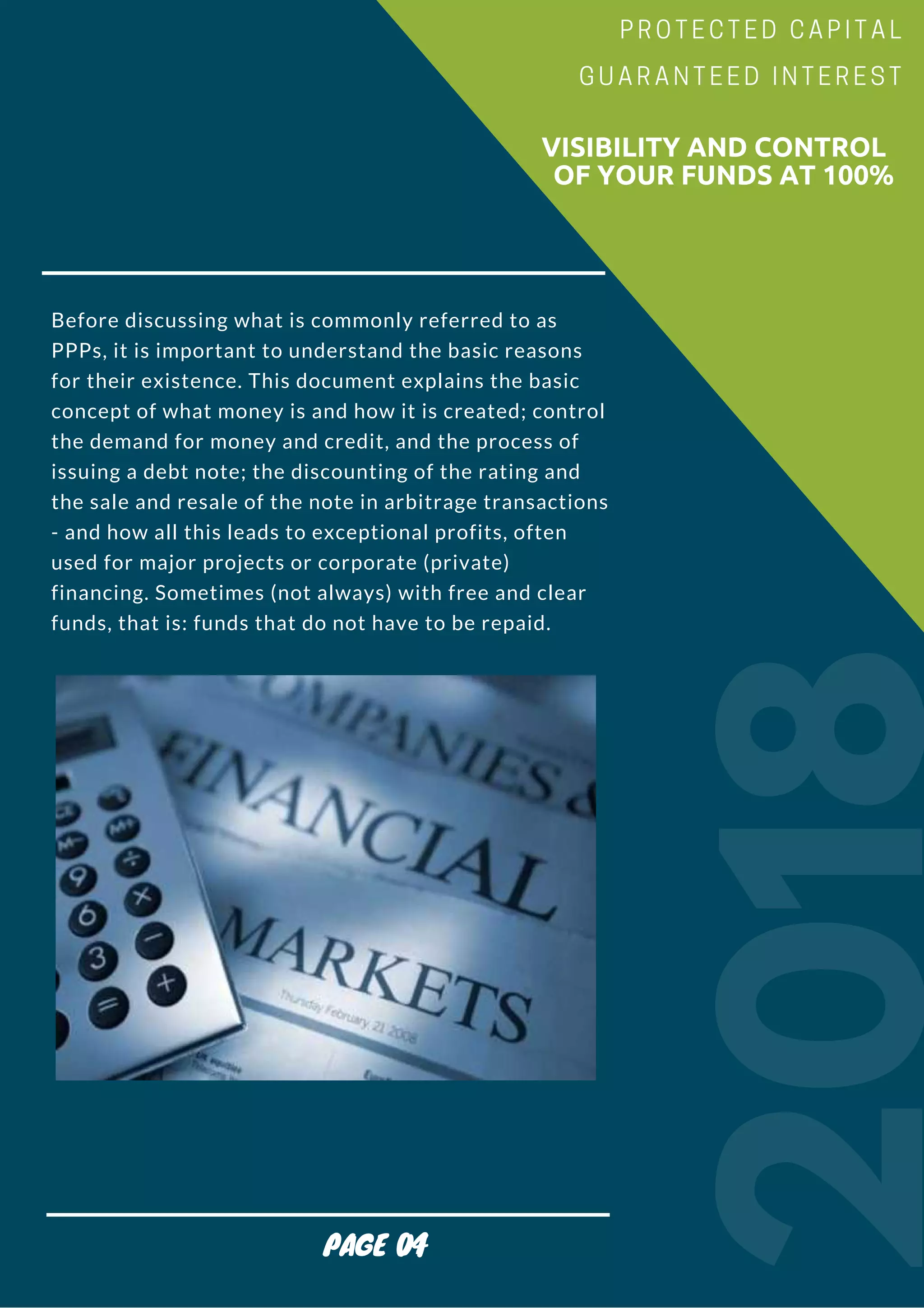 Before discussing what is commonly referred to as
PPPs, it is important to understand the basic reasons
for their existence. This document explains the basic
concept of what money is and how it is created; control
the demand for money and credit, and the process of
issuing a debt note; the discounting of the rating and
the sale and resale of the note in arbitrage transactions
- and how all this leads to exceptional profits, often
used for major projects or corporate (private)
financing. Sometimes (not always) with free and clear
funds, that is: funds that do not have to be repaid.
2018
                        VISIBILITY AND CONTROL
                          OF YOUR FUNDS AT 100%
PROTECTED CAPITAL
GUARANTEED INTEREST
PAGE 04
 