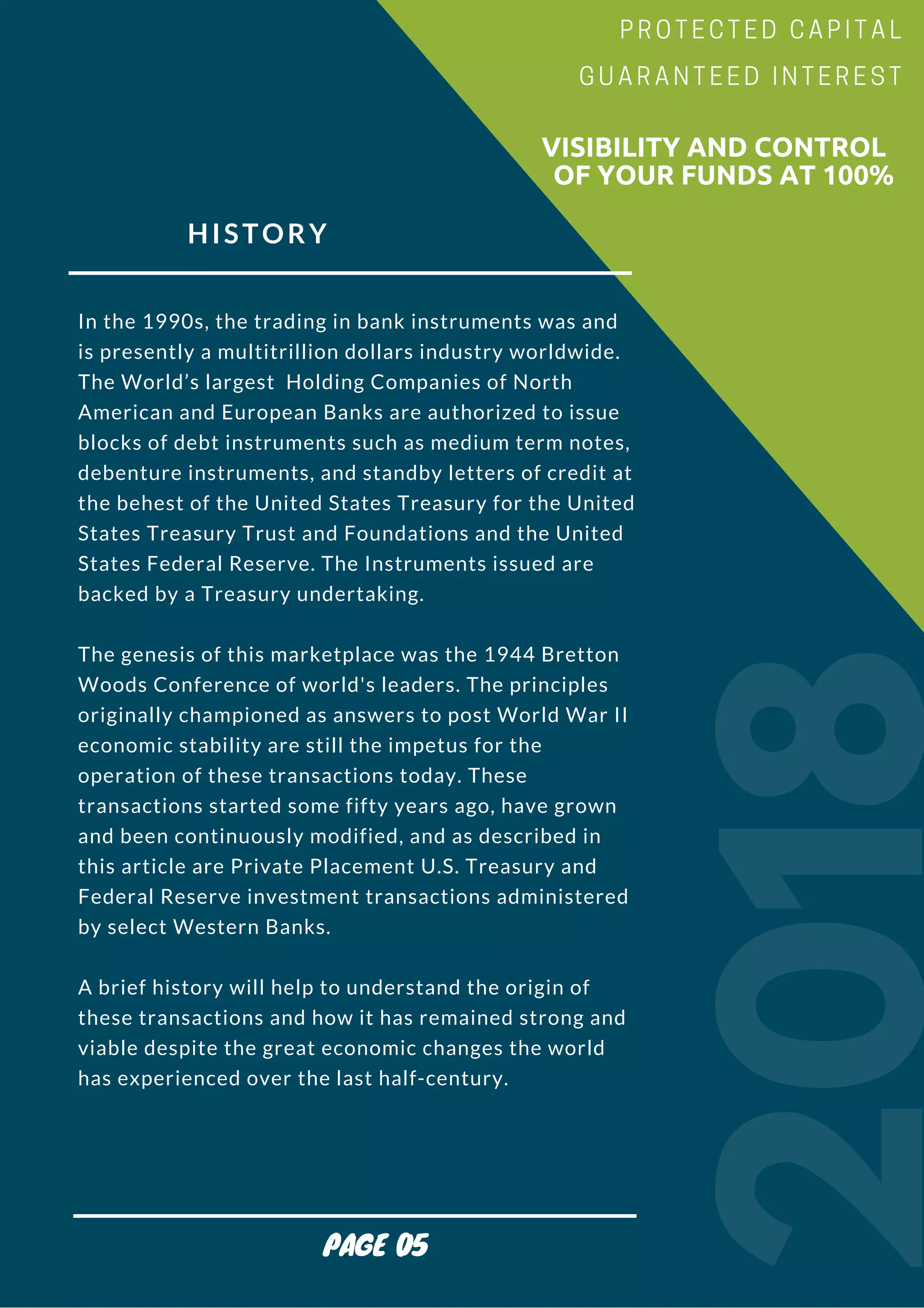 HISTORY
In the 1990s, the trading in bank instruments was and
is presently a multitrillion dollars industry worldwide.
The World’s largest  Holding Companies of North
American and European Banks are authorized to issue
blocks of debt instruments such as medium term notes,
debenture instruments, and standby letters of credit at
the behest of the United States Treasury for the United
States Treasury Trust and Foundations and the United
States Federal Reserve. The Instruments issued are
backed by a Treasury undertaking.
The genesis of this marketplace was the 1944 Bretton
Woods Conference of world's leaders. The principles
originally championed as answers to post World War II
economic stability are still the impetus for the
operation of these transactions today. These
transactions started some fifty years ago, have grown
and been continuously modified, and as described in
this article are Private Placement U.S. Treasury and
Federal Reserve investment transactions administered
by select Western Banks.
A brief history will help to understand the origin of
these transactions and how it has remained strong and
viable despite the great economic changes the world
has experienced over the last half-century.
2018
                        VISIBILITY AND CONTROL
                          OF YOUR FUNDS AT 100%
PROTECTED CAPITAL
GUARANTEED INTEREST
PAGE 05
 