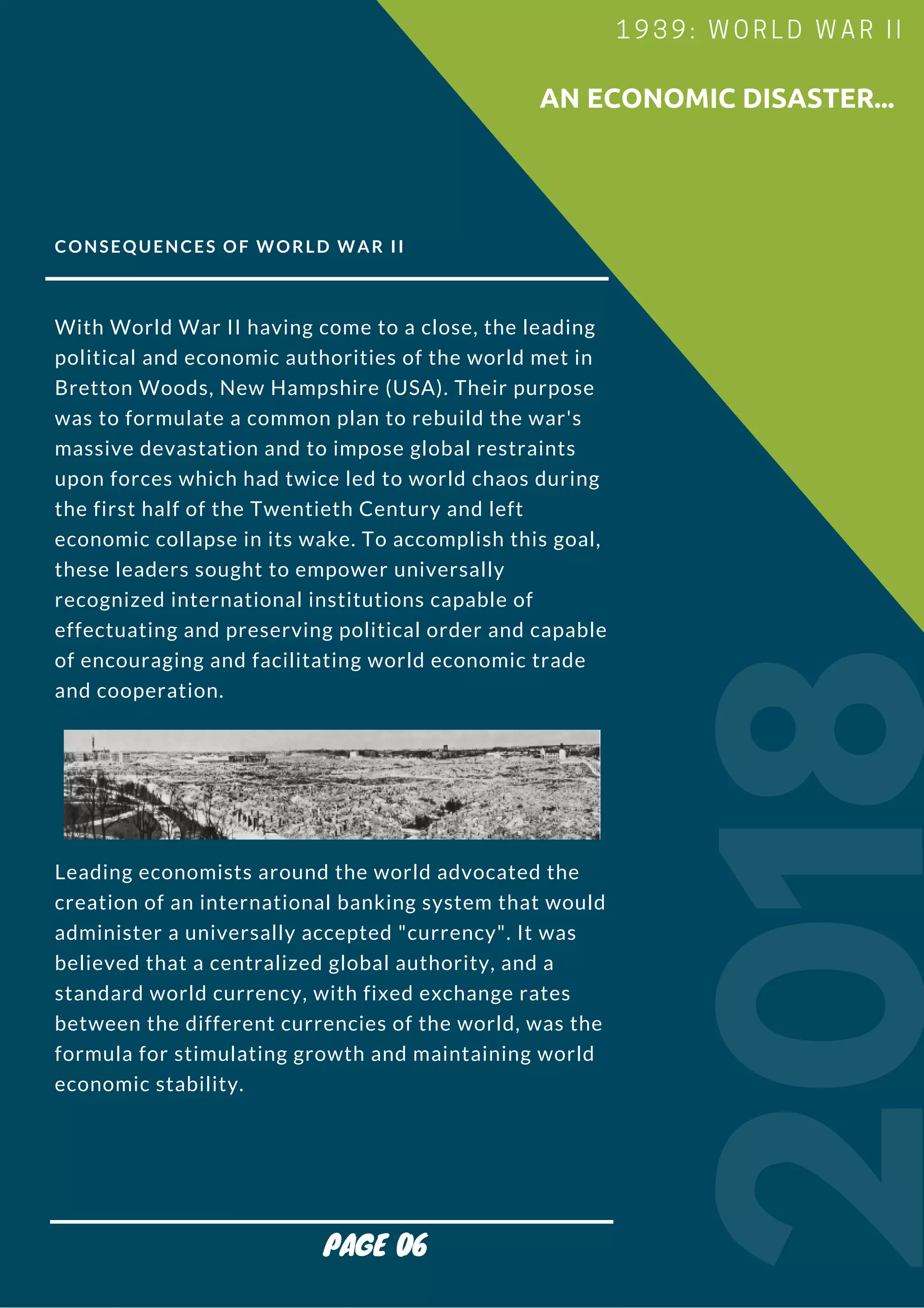 CONSEQUENCES OF WORLD WAR II
With World War II having come to a close, the leading
political and economic authorities of the world met in
Bretton Woods, New Hampshire (USA). Their purpose
was to formulate a common plan to rebuild the war's
massive devastation and to impose global restraints
upon forces which had twice led to world chaos during
the first half of the Twentieth Century and left
economic collapse in its wake. To accomplish this goal,
these leaders sought to empower universally
recognized international institutions capable of
effectuating and preserving political order and capable
of encouraging and facilitating world economic trade
and cooperation.
Leading economists around the world advocated the
creation of an international banking system that would
administer a universally accepted "currency". It was
believed that a centralized global authority, and a
standard world currency, with fixed exchange rates
between the different currencies of the world, was the
formula for stimulating growth and maintaining world
economic stability.
2018
                        AN ECONOMIC DISASTER...
1939: WORLD WAR II
PAGE 06
 
