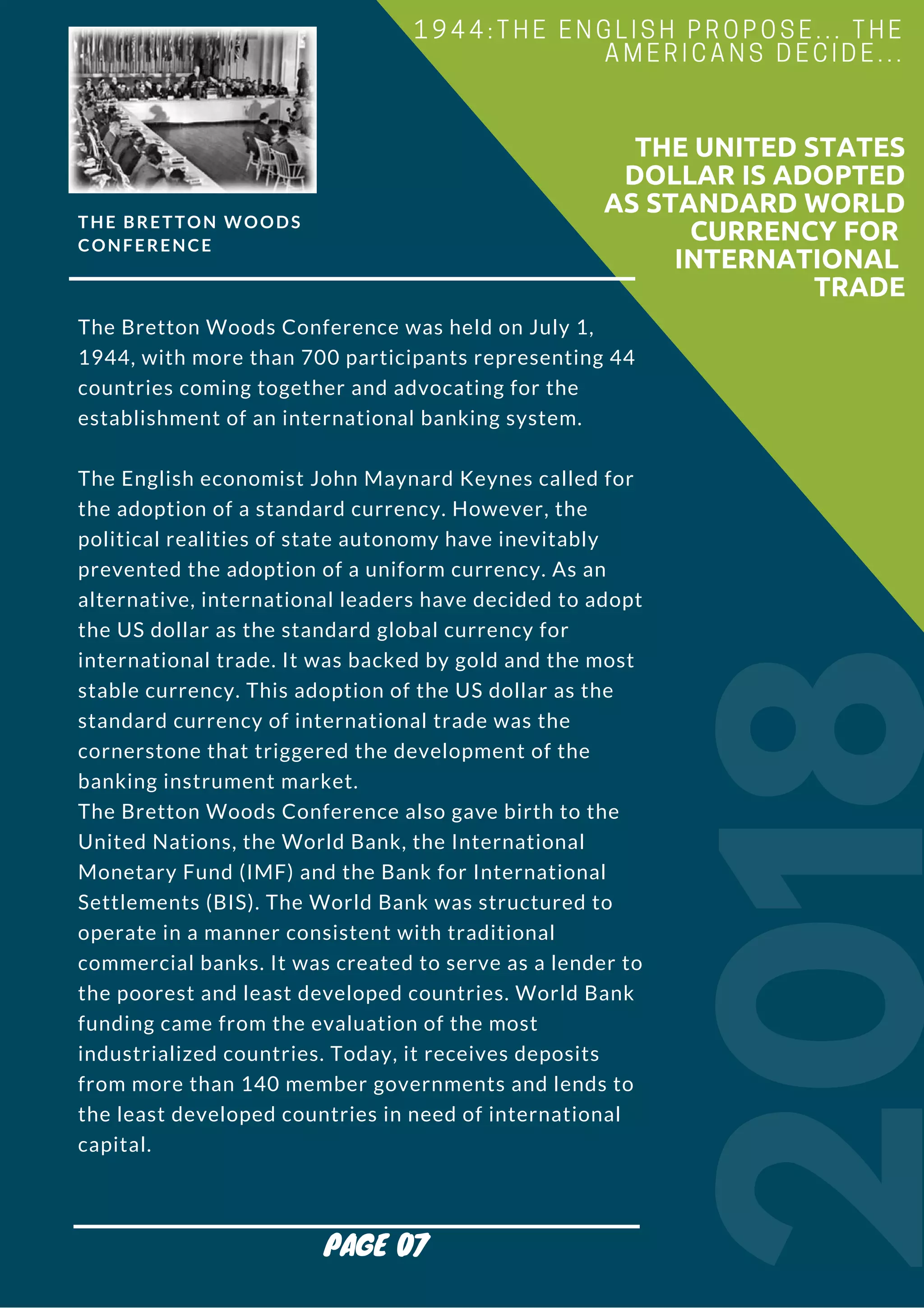 THE BRETTON WOODS
CONFERENCE
The Bretton Woods Conference was held on July 1,
1944, with more than 700 participants representing 44
countries coming together and advocating for the
establishment of an international banking system.
The English economist John Maynard Keynes called for
the adoption of a standard currency. However, the
political realities of state autonomy have inevitably
prevented the adoption of a uniform currency. As an
alternative, international leaders have decided to adopt
the US dollar as the standard global currency for
international trade. It was backed by gold and the most
stable currency. This adoption of the US dollar as the
standard currency of international trade was the
cornerstone that triggered the development of the
banking instrument market.
The Bretton Woods Conference also gave birth to the
United Nations, the World Bank, the International
Monetary Fund (IMF) and the Bank for International
Settlements (BIS). The World Bank was structured to
operate in a manner consistent with traditional
commercial banks. It was created to serve as a lender to
the poorest and least developed countries. World Bank
funding came from the evaluation of the most
industrialized countries. Today, it receives deposits
from more than 140 member governments and lends to
the least developed countries in need of international
capital.
2018
                        THE UNITED STATES
DOLLAR IS ADOPTED
AS STANDARD WORLD
CURRENCY FOR
INTERNATIONAL
TRADE
1944:THE ENGLISH PROPOSE... THE
AMERICANS DECIDE...
PAGE 07
 